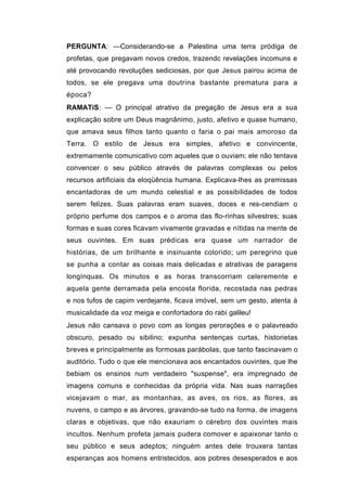 PERGUNTA: —Considerando-se a Palestina uma terra pródiga de
profetas, que pregavam novos credos, trazendc revelações incomuns e
até provocando revoluções sediciosas, por que Jesus pairou acima de
todos, se ele pregava uma doutrina bastante prematura para a
época?
RAMATíS: — O principal atrativo da pregação de Jesus era a sua
explicação sobre um Deus magnânimo, justo, afetivo e quase humano,
que amava seus filhos tanto quanto o faria o pai mais amoroso da
Terra. O estilo de Jesus era simples, afetivo e convincente,
extremamente comunicativo com aqueles que o ouviam; ele não tentava
convencer o seu público através de palavras complexas ou pelos
recursos artificiais da eloqüência humana. Explicava-lhes as premissas
encantadoras de um mundo celestial e as possibilidades de todos
serem felizes. Suas palavras eram suaves, doces e res-cendiam o
próprio perfume dos campos e o aroma das flo-rinhas silvestres; suas
formas e suas cores ficavam vivamente gravadas e nítidas na mente de
seus ouvintes. Em suas prédicas era quase um narrador de
histórias, de um brilhante e insinuante colorido; um peregrino que
se punha a contar as coisas mais delicadas e atrativas de paragens
longínquas. Os minutos e as horas transcorriam celeremente e
aquela gente derramada pela encosta florida, recostada nas pedras
e nos tufos de capim verdejante, ficava imóvel, sem um gesto, atenta à
musicalidade da voz meiga e confortadora do rabi galileu!
Jesus não cansava o povo com as longas perorações e o palavreado
obscuro, pesado ou sibilino; expunha sentenças curtas, historietas
breves e principalmente as formosas parábolas, que tanto fascinavam o
auditório. Tudo o que ele mencionava aos encantados ouvintes, que lhe
bebiam os ensinos num verdadeiro "suspense", era impregnado de
imagens comuns e conhecidas da própria vida. Nas suas narrações
vicejavam o mar, as montanhas, as aves, os rios, as flores, as
nuvens, o campo e as árvores, gravando-se tudo na forma. de imagens
claras e objetivas, que não exauriam o cérebro dos ouvintes mais
incultos. Nenhum profeta jamais pudera comover e apaixonar tanto o
seu público e seus adeptos; ninguém antes dele trouxera tantas
esperanças aos homens entristecidos, aos pobres desesperados e aos
 