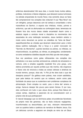 enfermos abandonados! Até seus dias, o mundo tivera muitos sábios,
profetas, instrutores e líderes religiosos, que deixaram sulcos luminosos
na estrada empoeirada do mundo físico; mas somente Jesus se fazia
tão compreensível nos corações das criaturas! A sua "Boa Nova" era
um refrigério, porque descrevia com tal certeza e sinceridade o reino
maravilhoso do Senhor, à espera dos infelizes, tristes, pohres e
enfermos, que até os afortunados se confrangiam disso, temerosos de
ficarem fora dos muros dessa cidade encantada! Assim como o
estatuto regula a conduta moral e disciplina os movimentos dos
associados de uma instituição recreativa, Jesus também estatui o
modo como deveriam se portar os cidadãos do "reino de Deus",
especificando-lhes as virtudes que deveriam desenvolver para o êxito
dessa sublime realização. Daí a força e o poder renovador do
"Sermão da Montanha", quando bendizia os pobres, os infelizes, os
misericordiosos, os pacíficos, as vítimas, os perseguidos, conclamando-
os como verdadeiros cidadões daquele reino feliz que ele viera pregar.

Sua voz penetrava como gotas refrescantes nos corações dos
sofredores e os seus ouvintes animavam-se, ardendo de entusiasmo e
ventura, ante a simples sugestão recebida! Era uma graça, uma
dádiva prometida por aquele profeta que não mentia, não enganava
e fizera voto de renúncia a todas as coisas valiosas e atrativas do
mundo terreno, porque, dizia ele, "o Pai já lhe dera tudo o que ele
desejaria possuir!" Os galileus eram pobres, mas viviam satisfeitos,
quer pela beleza do cenário que os rodeava, assim como pela
facilidade da pesca que os sustentava sem problemas complexos de
alimentação. Eram simples no vestir, pois o clima tão' ameno e
amigo, fazia-os desejar tão pouco para serem felizes. E por isso,
eles confiavam em tudo o que Jesus dizia, porque lhes falava em
coisas certas, objetivas e passíveis de se concretizarem com a
própria vida de que participavam!
O natural desapego que os dominava pelas circunstâncias favoráveis
do próprio meio tão generoso, não os fazia criaturas negligentes,
inconformadas ou desconfiadas; por isso, vibravam intensamente
com os quadros belos e poéticos da narrativa do Mestre Jesus. Era
um delicioso convite a seguirem em direção ao reino de um Deus
 