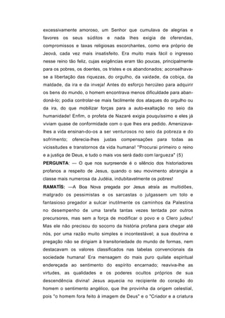 excessivamente amoroso, um Senhor que cumulava de alegrias e
favores   os   seus   súditos    e   nada   lhes   exigia    de    oferendas,
compromissos e taxas religiosas escorchantes, como era próprio de
Jeová, cada vez mais insatisfeito. Era muito mais fácil o ingresso
nesse reino tão feliz, cujas exigências eram tão poucas, principalmente
para os pobres, os doentes, os tristes e os abandonados; aconselhava-
se a libertação das riquezas, do orgulho, da vaidade, da cobiça, da
maldade, da ira e da inveja! Antes do esforço hercúleo para adquirir
os bens do mundo, o homem encontrava menos dificuldade para aban-
doná-lo; podia controlar-se mais facilmente dos ataques do orgulho ou
da ira, do que mobilizar forças para a auto-exaltação no seio da
humanidade! Enfim, o profeta de Nazaré exigia pouquíssimo e eles já
viviam quase de conformidade com o que lhes era pedido. Amenizava-
lhes a vida ensinan-do-os a ser venturosos no seio da pobreza e do
sofrimento;    oferecia-lhes    justas   compensações       para   todas   as
vicissitudes e transtornos da vida humana! ''Procurai primeiro o reino
e a justiça de Deus, e tudo o mais vos será dado com largueza" (5)
PERGUNTA: — O que nos surpreende é o silêncio dos historiadores
profanos a respeito de Jesus, quando o seu movimento abrangia a
classe mais numerosa da Judéia, indubitavelmente os pobres!
RAMATÍS: —A Boa Nova pregada por Jesus atraía as multidões,
malgrado os pessimistas e os sarcastas o julgassem um tolo e
fantasioso pregador a sulcar inutilmente os caminhos da Palestina
no desempenho de uma tarefa tantas vezes tentada por outros
precursores, mas sem a força de modificar o povo e o Clero judeu!
Mas ele não precisou do socorro da história profana para chegar até
nós, por uma razão muito simples e incontestável; a sua doutrina e
pregação não se dirigiam à transitoriedade do mundo de formas, nem
destacavam os valores classificados nas tabelas convencionais da
sociedade humana! Era mensagem do mais puro quilate espiritual
endereçada ao sentimento do espírito encarnado; reaviva-lhe as
virtudes, as qualidades e os poderes ocultos próprios de sua
descendência divina! Jesus aquecia no recipiente do coração do
homem o sentimento angélico, que lhe provinha da origem celestial,
pois "o homem fora feito à imagem de Deus" e o "Criador e a criatura
 