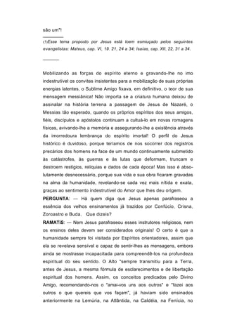 são um"!

(5)Esse tema proposto por Jesus está toem esmiuçado pelos seguintes
evangelistas: Mateus, cap. VI, 19. 21, 24 a 34; Isaías, cap. XII, 22, 31 a 34.

──────


Mobilizando as forças do espírito eterno e gravando-Ihe no imo
indestrutível os convites insistentes para a mobilização de suas próprias
energias latentes, o Sublime Amigo fixava, em definitivo, o teor de sua
mensagem messiânica! Não importa se a criatura humana deixou de
assinalar na história terrena a passagem de Jesus de Nazaré, o
Messias tão esperado, quando os próprios espíritos dos seus amigos,
fiéis, discípulos e apóstolos continuam a cultuá-lo em novas romagens
físicas, avivando-lhe a memória e assegurando-lhe a existência através
da imorredoura lembrança do espírito imortal! O perfil do Jesus
histórico é duvidoso, porque teríamos de nos socorrer dos registros
precários dos homens na face de um mundo continuamente submetido
às catástrofes, às guerras e às lutas que deformam, truncam e
destroem restígios, relíquias e dados de cada época! Mas isso é abso-
lutamente desnecessário, porque sua vida e sua obra ficaram gravadas
na alma da humanidade, revelando-se cada vez mais nítida e exata,
graças ao sentimento indestrutível do Amor que lhes deu origem.
PERGUNTA: — Há quem diga que Jesus apenas parafraseou a
essência dos velhos ensinamentos já trazidos por Confúcio, Crisna,
Zoroastro e Buda. Que dizeis?
RAMATíS: — Nem Jesus parafraseou esses instrutores religiosos, nem
os ensinos deles devem ser considerados originais! O certo é que a
humanidade sempre foi visitada por Espíritos orientadores, assim que
ela se revelava sensível e capaz de sentir-lhes as mensagens, embora
ainda se mostrasse incapacitada para compreendê-los na profundeza
espiritual do seu sentido. O Alto "sempre transmitiu para a Terra,
antes de Jesus, a mesma fórmula de esclarecimentos e de libertação
espiritual dos homens. Assim, os conceitos predicados pelo Divino
Amigo, recomendando-nos o "amai-vos uns aos outros" e "fazei aos
outros o que quereis que vos façam", já haviam sido ensinados
anteriormente na Lemúria, na Atlântida, na Caldéia, na Fenícia, no
 