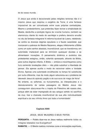 lei do vosso mundo.


O Jesus que ainda é devocionado pelas religiões terrenas não é o
mesmo Jesus que respirou o oxigênio da Terra; é uma fantasia
impossível de ser conceituada entre suas próprias contradições.
Mesmo o protestantismo, que pretendeu fazer reviver a simplicidade do
Mestre, dando-lhe a condição lógica de vívente humano, também se
atemorizou diante do medo do sacrilégio e preferiu deixá-lo envolto
no véu da fantasia milagreira! A reforma louvável de Lutero, rebelando-
se contra os diversos dogmas seculares e o fausto sacerdotal, que
ironizavam a pobreza do Mestre Nazareno, elegeu infelizmente a Bíblia
como um outro senhor absoluto, incondicional, que se transformou em
autoridade implacável para se dirimirem quaisquer dúvidas e se
alimentarem inovações. O pensamento dinâmico e evolutivo dos
protestantes estagnou, então, voltando apressado, através da Bíblia,
para outros dogmas infantis. A Bíblia — embora a reconheçamos como
livro contendo revelações úteis — não pôde substituir a liberdade de
pensar. Ela apenas auxilia o modo de raciocinar sobre a Verdade
Divina. Apenas uma autoridade envelhecida no tempo foi substituída
por outra diferente, mas de modo algum solucionou-se o problema de
desvestir Jesus do aparato pagão e de sua aura de mago de feira!
No entanto, os sofismas, os truncamentos, as interpola-ções e o
desnaturamento    de    certas   passagens   do   Mestre   Jesus   não
conseguiram obscurecer-lhe o trajeto da Palestina até nossos dias,
porque além de estar impregnado do seu sangue vertido no sacrifício
da cruz, traz a chancela inconfundível de sua alta individualidade
espiritual e do seu infinito Amor por toda a humanidade!




                      Capítulo XXIII


             JESUS, SEUS MILAGRES E SEUS FEITOS

PERGUNTA: — Podeis dizer-nos se Jesus realizou realmente todos os
milagres relatados nos Evangelhos?
RAMATlS: — O Mestre realizou inúmeras curas e renovações espirituais,
 