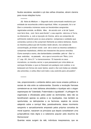 feudos seculares, sacodem o pó das velhas dinastias, abrem clareira
para novas relações huma
    ─────
    (8) Nota do Médium: — Segundo certo comunicado mediúnico por
entidade de reconhecido critério espiritual, Hitler, no passado, foi o rei
Davi e comandou inúmeras vezes as hecatombes sangrentas
registradas amiúde, na Bíblia. Mas,     de acordo com a lei de "quem
com ferro fere, com ferro será ferido", o seu espírito retornou à Terra,
na Alemanha, e, sob a injunção do Carma, abriu as comportas do
sofrimento redentor para os seus próprios comparsas e soldados que
comandou outrora e lhe cumpriram fielmente as ordens bárbaras. Assim,
os mesmos judeus que ele trucidou neste século, nos campos de
concentração, já tinham vivido com ele e eram os mesmos soldados e
comparsas impiedosos, afeitos aos massacres dos povos vencidos.
Como exemplo a esmo, das barbaridades cometidas pelo rei Davi e
seus exércitos, no passado, eis o que si encontra em "Reis, Livro
2.°,cap. XII ,Vers.31 “ e transcrevemos: “E trazendo os seus
moradores, os mandou serrar; e que passassem por cima deles as
carroças ferradas; e que os fizessem em pedaços com cutelos; e os
botassem em fornos de cozer tijolos; assim o fez com todas as cidades
dos amonitas; e voltou Davi com todo o seu exército para Jerusalém”.


    ────

nas, proporcionando o ambiente eletivo para novos ensaios políticos e
sociais de vida entre os sobreviventes. Durante a revolução francesa
cometeram-se as mais bárbaras atrocidades e injustiças sob o slogan
esperançoso de "Liberdade, Fraternidade e Igualdade". A pilhagem foi
organizada e oficializada pelos poder es dominantes; dela não se
beneficiaram apenas os pobres e os injustiçados, mas também os
oportunistas, os delinqüentes e os facínoras, espécie de corvos
adejando sobre a carniça! Mas, paradoxalmente, desse movimento
sangrento e sarcasticamente amparado pelos próprios conceitos da
moral superior, nasceram os princípios que depois consolidaram urna
jurisprudência mais digna e a soberania popular pela doutrina da
Democracia!
Quantas vezes surgem da ralé, indivíduos inexpressivos, que se
 