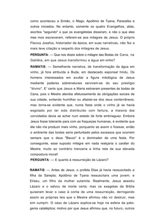 como aconteceu a Simão, o Mago, Apolônio de Tyana, Paracelso e
outros iniciados. No entanto, somente os quatro Evangelhos, aliás,
escritos "segundo" o que os evangelistas disseram, e não o que eles
mes mos escreveram, referem-se aos milagres de Jesus. O próprio
Flavius Josefus, historiador da época, em suas narrativas, não fez a
mais leve citação a respeito dos milagres de Jesus.
PERGUNTA: — Que nos dizeis sobre o milagre das Bodas de Cana, na
Galiléia, em que Jesus transformou a água em vinho?

RAMATíS: — Semelhante narrativa, de transformação da água em
vinho, já fora atribuída a Buda, em destacado esponsal hindu. Os
homens interessados em avultar a figura mitológica de Jesus
mediante   poderes sobrenaturais     serviram-se   do   seu   prestígio
"divino". E' certo que Jesus e Maria estiveram presentes às bodas de
Cana, pois o Mestre atendia afetuosamente às obrigações sociais de
sua cidade, evitando humilhar ou afastar-se dos seus conterrâneos;
mas torna-se evidente que, numa festa onde o vinho já se havia
esgotado por ter sido distribuído com fartura, a maioria dos
convidados devia se achar num estado de forte embriaguez. Embora
Jesus fosse tolerante para com as fraquezas humanas, é evidente que
èle não iria produzir mais vinho, porquanto se assim o fizesse, então
o ambiente das bodas seria perturbado pelos excessos que ocorrem
sempre que o deus "Bacco" é o dominador de uma festa. Por
conseguinte, esse suposto milagre em nada realçaria o caráter do
Mestre; muito ao contrário trancaria a linha reta de sua elevada
compostura moral!
PERGUNTA: — E quanto à ressurreição de Lázaro?


RAMATíS: — Antes de Jesus, o profeta Elias já havia ressuscitado a
filha da Sarepta; Apolônio de Tyana ressuscitara uma jovem; e
Eliseu, um filho da mulher sulamita. Realmente, Jesus assistiu
Lázaro e o salvou de morte certa; mas os exegetas da Bíblia
quiseram levar o caso à conta de uma ressurreição, derrogando
assim as próprias leis que o Mestre afirmou não vir destruir, mas
sim cumprir. O caso de Lázaro explica-se hoje na esfera da pato-
genia cataléptica; motivo por que Jesus afirmou que, no futuro, outros
 
