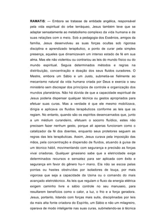 RAMATíS: — Embora se tratasse de entidade angélica, responsável
pela vida espiritual do orbe terráqueo, Jesus também teve que se
adaptar sensatamente ao metabolismo complexo da vida humana e de
suas relações com o meio. Sob a pedagogia dos Essênios, amigos da
família, Jesus desenvolveu as suas forças ocultas sob rigorosa
disciplina e aprendizado terapêutico, a ponto de curar pela simples
presença, aqueles que dinamizavam um intenso estado de fé em sua
alma. Mas ele não violentou ou contrariou as leis do mundo físico ou do
mundo   espiritual.   Seguia   determinados   métodos   e   regras   na
distribuição, concentração e doação dos seus fluidos curadores. O
Mestre, embora um Sábio e um Justo, submetia-se fielmente ao
mecanismo natural da vida humana criada por Deus e exercia o seu
ministério sem discrepar dos princípios de controle e organização dos
mundos planetários. Não há dúvida de que a capacidade espiritual de
Jesus poderia dispensar qualquer técnica ou gestos apropriados para
efetuar suas curas. Mas a verdade é que ele mesmo mobilizava,
dirigia e aplicava os fluidos terapêuticos conforme as leis que os
regiam. No entanto, quando são os espíritos desencarnados que, junto
a um médium curandeiro, efetuam o socorro fluídico, estes não
precisam fazer nenhum gesto, porque ali apenas funcionam como o
catalizador da fé dos doentes, enquanto seus protetores seguem as
regras das leis terapêuticas. Assim, Jesus curava pela imposição das
mãos, pela concentração e dispersão de fluidos, atuando à guisa de
um técnico hábil, movimentando com segurança e precisão as forças
vivai criadoras. Qualquer ginasiano sabe que a eletricidade exige
determinados recursos e sensatez para ser aplicada com êxito e
segurança em favor do gênero hu-> mano. Ela não se escoa pelas
pontas ou hastes obstruídas por isoladores de louça, por mais
vigorosa que seja a capacidade da Usina ou o comando do mais
avançado eletrotécnico. As leis que regulam o fluxo da energia elétrica
exigem caminho livre e sábio controle no seu manuseio, para
resultarem benefícios como o calor, a luz, o frio e a força geradora.
Jesus, portanto, lidando com forças mais sutis, disciplinadas por leis
da mais alta fonte criadora do Espírito, um Sábio e não um milagreiro,
operava de modo inteligente nas suas curas, submetendo-se à técnica
 