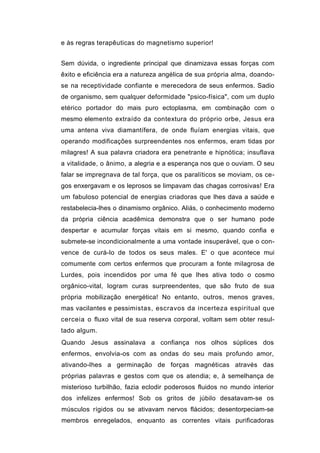 e às regras terapêuticas do magnetismo superior!


Sem dúvida, o ingrediente principal que dinamizava essas forças com
êxito e eficiência era a natureza angélica de sua própria alma, doando-
se na receptividade confiante e merecedora de seus enfermos. Sadio
de organismo, sem qualquer deformidade "psico-física", com um duplo
etérico portador do mais puro ectoplasma, em combinação com o
mesmo elemento extraído da contextura do próprio orbe, Jesus era
uma antena viva diamantífera, de onde fluíam energias vitais, que
operando modificações surpreendentes nos enfermos, eram tidas por
milagres! A sua palavra criadora era penetrante e hipnótica; insuflava
a vitalidade, o ânimo, a alegria e a esperança nos que o ouviam. O seu
falar se impregnava de tal força, que os paralíticos se moviam, os ce-
gos enxergavam e os leprosos se limpavam das chagas corrosivas! Era
um fabuloso potencial de energias criadoras que lhes dava a saúde e
restabelecia-lhes o dinamismo orgânico. Aliás, o conhecimento moderno
da própria ciência acadêmica demonstra que o ser humano pode
despertar e acumular forças vitais em si mesmo, quando confia e
submete-se incondicionalmente a uma vontade insuperável, que o con-
vence de curá-lo de todos os seus males. E' o que acontece mui
comumente com certos enfermos que procuram a fonte milagrosa de
Lurdes, pois incendidos por uma fé que lhes ativa todo o cosmo
orgânico-vital, logram curas surpreendentes, que são fruto de sua
própria mobilização energética! No entanto, outros, menos graves,
mas vacilantes e pessimistas, escravos da incerteza espiritual que
cerceia o fluxo vital de sua reserva corporal, voltam sem obter resul-
tado algum.
Quando Jesus assinalava a confiança nos olhos súplices dos
enfermos, envolvia-os com as ondas do seu mais profundo amor,
ativando-lhes a germinação de forças magnéticas através das
próprias palavras e gestos com que os atendia; e, à semelhança de
misterioso turbilhão, fazia eclodir poderosos fluidos no mundo interior
dos infelizes enfermos! Sob os gritos de júbilo desatavam-se os
músculos rígidos ou se ativavam nervos flácidos; desentorpeciam-se
membros enregelados, enquanto as correntes vitais purificadoras
 
