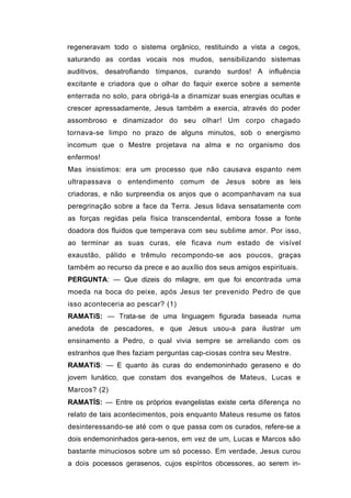 regeneravam todo o sistema orgânico, restituindo a vista a cegos,
saturando as cordas vocais nos mudos, sensibilizando sistemas
auditivos, desatrofiando tímpanos, curando surdos! A influência
excitante e criadora que o olhar do faquir exerce sobre a semente
enterrada no solo, para obrigá-la a dinamizar suas energias ocultas e
crescer apressadamente, Jesus também a exercia, através do poder
assombroso e dinamizador do seu olhar! Um corpo chagado
tornava-se limpo no prazo de alguns minutos, sob o energismo
incomum que o Mestre projetava na alma e no organismo dos
enfermos!
Mas insistimos: era um processo que não causava espanto nem
ultrapassava o entendimento comum de Jesus sobre as leis
criadoras, e não surpreendia os anjos que o acompanhavam na sua
peregrinação sobre a face da Terra. Jesus lidava sensatamente com
as forças regidas pela física transcendental, embora fosse a fonte
doadora dos fluidos que temperava com seu sublime amor. Por isso,
ao terminar as suas curas, ele ficava num estado de visível
exaustão, pálido e trêmulo recompondo-se aos poucos, graças
também ao recurso da prece e ao auxílio dos seus amigos espirituais.
PERGUNTA: — Que dizeis do milagre, em que foi encontrada uma
moeda na boca do peixe, após Jesus ter prevenido Pedro de que
isso aconteceria ao pescar? (1)
RAMATíS: — Trata-se de uma linguagem figurada baseada numa
anedota de pescadores, e que Jesus usou-a para ilustrar um
ensinamento a Pedro, o qual vivia sempre se arreliando com os
estranhos que lhes faziam perguntas cap-ciosas contra seu Mestre.
RAMATíS: — E quanto às curas do endemoninhado geraseno e do
jovem lunático, que constam dos evangelhos de Mateus, Lucas e
Marcos? (2)
RAMATÍS: — Entre os próprios evangelistas existe certa diferença no
relato de tais acontecimentos, pois enquanto Mateus resume os fatos
desinteressando-se até com o que passa com os curados, refere-se a
dois endemoninhados gera-senos, em vez de um, Lucas e Marcos são
bastante minuciosos sobre um só pocesso. Em verdade, Jesus curou
a dois pocessos gerasenos, cujos espíritos obcessores, ao serem in-
 