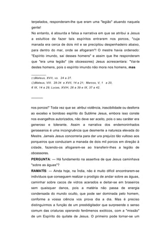 terpelados, responderam-lhe que eram uma "legião" atuando naquela
gente!
No entanto, é absurda e falsa a narrativa em que se atribui a Jesus
a estultice de fazer tais espíritos entrarem nos porcos, "cuja
manada era cerca de dois mil e se precipitou despenhadeiro abaixo,
para dentro do mar, onde se afogaram"! O mestre havia ordenado:
"Espírito imundo, sai desses homens" e assim que lhe responderam
que "era uma legião" (de obcessores) Jesus acrescentara: "Vai-te
destes homens, pois o espírito imundo não mora nos homens, mas


(1)Mateus, XVII, vs. 24 a 27.
(2)Mateus, VIII. 28-34 e XVII, 14 a 21; Marcos, V, 1   a 20,
€ IX, 14 a 29; Lucas, XVIH, 26 a 39 e IX, 37 a 42.


──────


nos porcos!" Toda vez que se: atribui violência, irascibilidade ou desforra
ao excelso e bondoso espírito do Sublime Jesus, embora isso conste
nos evangelhos autorizados, não deve ser aceito, pois o seu caráter era
generoso    e   tolerante.   Assim   a   narrativa     dos     endemoninhados
geraseanos é uma incongruência que desmente a natureza elevada do
Mestre. Jamais Jesus concorreria para dar ura prejuízo tão vultoso aos
porqueiros que conduziam a manada de dois mil porcos em direção à
cidade, fazendo-os afogarem-se ao transferir-lhes a legião de
obcessores.
PERGUNTA: — Há fundamento na assertiva de que Jesus caminhava
"sobre as águas"?
RAMATÍS: — Ainda hoje, na Índia, não é muito difícil encontrarem-se
indivíduos que conseguem realizar o prodígio de andar sobre as águas,
caminhar sobre cacos de vidros acerados e deitar-se em braseiros
sem quaisquer danos, pois a matéria não passa de energia
condensada do mundo oculto, que pode ser dominada pelo homem,
conforme a vossa ciência vos prova dia a dia. Mas é preciso
distinguirmos a função de um prestidigitador que surpreende o senso
comum das criaturas operando fenômenos exóticos, com a "missão"
de um Espírito do quilate de Jesus. O primeiro pode tornar-se um
 