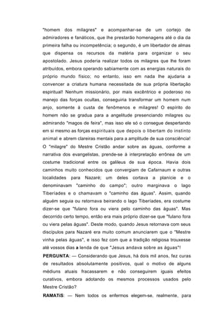 "homem    dos     milagres"   e   acompanhar-se      de       um   cortejo    de
admiradores e fanáticos, que lhe prestarão homenagens até o dia da
primeira falha ou incompetência; o segundo, é um libertador de almas
que dispensa os recursos da matéria para organizar o seu
apostolado. Jesus poderia realizar todos os milagres que lhe foram
atribuídos, embora operando sabiamente com as energias naturais do
próprio mundo físico; no entanto, isso em nada lhe ajudaria a
convencer a criatura humana necessitada de sua própria libertação
espiritual! Nenhum missionário, por mais excêntrico e poderoso no
manejo das forças ocultas, conseguiria transformar um homem num
anjo, somente à custa de fenômenos e milagres! O espírito do
homem não se gradua para a angelitude presenciando milagres ou
admirando "magos de feira", mas isso ele só o consegue despertando
em si mesmo as forças espirituais que depois o libertam do instinto
animal e abrem clareiras mentais para a amplitude de sua consciência!
O "milagre" do Mestre Cristão andar sobre as águas, conforme a
narrativa dos evangelistas, prende-se à interpretação errônea de um
costume tradicional entre os galileus de sua época. Havia dois
caminhos muito conhecidos que convergiam de Cafarnaum e outras
localidades   para   Nazaré; um      deles   cortava      a    planície   e    o
denominavam     "caminho      do campo";     outro   marginava        o      lago
Tiberíades e o chamavam o "caminho das águas". Assim, quando
alguém seguia ou retornava beirando o lago Tiberíades, era costume
dizer-se que "fulano fora ou viera pelo caminho das águas". Mas
decorrido certo tempo, então era mais próprio dizer-se que "fulano fora
ou viera pelas águas". Deste modo, quando Jesus retornava com seus
discípulos para Nazaré era muito comum anunciarem que o "Mestre
vinha pelas águas", e isso fez com que a tradição religiosa trouxesse
até vossos dias a lenda de que "Jesus andava sobre as águas"!
PERGUNTA: — Considerando que Jesus, há dois mil anos, fez curas
de resultados absolutamente positivos, qual o motivo de alguns
médiuns atuais fracassarem e não conseguirem iguais efeitos
curativos, embora adotando os mesmos processos usados pelo
Mestre Cristão?
RAMATíS: — Nem todos os enfermos elegem-se, realmente, para
 