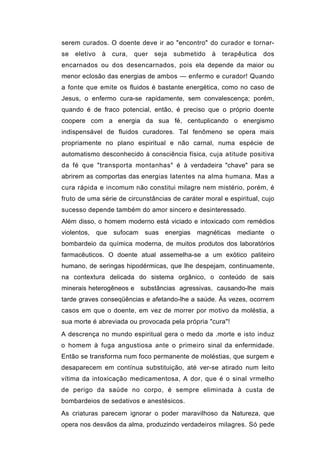 serem curados. O doente deve ir ao "encontro" do curador e tornar-
se   eletivo    à    cura,   quer   seja   submetido   à   terapêutica   dos
encarnados ou dos desencarnados, pois ela depende da maior ou
menor eclosão das energias de ambos — enfermo e curador! Quando
a fonte que emite os fluidos é bastante energética, como no caso de
Jesus, o enfermo cura-se rapidamente, sem convalescença; porém,
quando é de fraco potencial, então, é preciso que o próprio doente
coopere com a energia da sua fé, centuplicando o energismo
indispensável de fluidos curadores. Tal fenômeno se opera mais
propriamente no plano espiritual e não carnal, numa espécie de
automatismo desconhecido à consciência física, cuja atitude positiva
da fé que "transporta montanhas" é à verdadeira "chave" para se
abrirem as comportas das energias latentes na alma humana. Mas a
cura rápida e incomum não constitui milagre nem mistério, porém, é
fruto de uma série de circunstâncias de caráter moral e espiritual, cujo
sucesso depende também do amor sincero e desinteressado.
Além disso, o homem moderno está viciado e intoxicado com remédios
violentos,     que   sufocam    suas   energias   magnéticas   mediante    o
bombardeio da química moderna, de muitos produtos dos laboratórios
farmacêuticos. O doente atual assemelha-se a um exótico paliteiro
humano, de seringas hipodérmicas, que lhe despejam, continuamente,
na contextura delicada do sistema orgânico, o conteúdo de sais
minerais heterogêneos e substâncias agressivas, causando-lhe mais
tarde graves conseqüências e afetando-lhe a saúde. Às vezes, ocorrem
casos em que o doente, em vez de morrer por motivo da moléstia, a
sua morte é abreviada ou provocada pela própria "cura"!
A descrença no mundo espiritual gera o medo da .morte e isto induz
o homem à fuga angustiosa ante o primeiro sinal da enfermidade.
Então se transforma num foco permanente de moléstias, que surgem e
desaparecem em contínua substituição, até ver-se atirado num leito
vítima da intoxicação medicamentosa, A dor, que é o sinal vrmelho
de perigo da saúde no corpo, é sempre eliminada à custa de
bombardeios de sedativos e anestésicos.
As criaturas parecem ignorar o poder maravilhoso da Natureza, que
opera nos desvãos da alma, produzindo verdadeiros milagres. Só pede
 