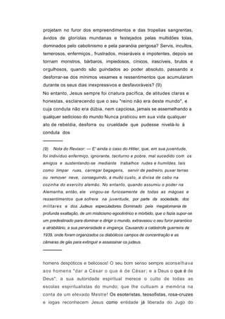 projetam no furor dos empreendimentos e das tropelias sangrentas,
ávidos de gloríolas mundanas e festejados pelas multidões tolas,
dominados pelo cabotinismo e pela paranóia perigosa? Servis, incultos,
temerosos, enfermiços., frustrados, miseráveis e impotentes, depois se
tornam monstros, bárbaros, impiedosos, cínicos, irascíveis, brutos e
orgulhosos, quando são guindados ao poder absoluto, passando a
desforrar-se dos mínimos vexames e ressentimentos que acumularam
durante os seus dias inexpressivos e desfavoráveis? (9)
No entanto, Jesus sempre foi criatura pacífica, de atitudes claras e
honestas, esclarecendo que o seu "reino não era deste mundo", e
cuja conduta não era dúbia, nem capciosa, jamais se assemelhando a
qualquer sedicioso do mundo Nunca praticou em sua vida qualquer
ato de rebeldia, desforra ou crueldade que pudesse nivelá-lo à
conduta dos
──────
(9)   Nota do Revisor: — E' ainda o caso do Hitler, que, em sua juventude,
foi indivíduo enfermiço, ignorante, taciturno e pobre, mal sucedido com os
amigos e sustentando-se mediante trabalhos rudes e humildes, tais
como limpar ruas, carregar bagagens, servir de pedreiro, puxar terras
ou remover neve, conseguindo, a muito custo, a divisa de cabo na
cozinha do exercito alemão. No entanto, quando assumiu o poder na
Alemanha, então, ele vingou-se furiosamente de todas as mágoas e
ressentimentos que sofrera na juventude, por parte da sociedade, dos
militares e dos Judeus especuladores. Dominado pela megalomania de
profunda exaltação, de um misticismo egocêntrico e mórbido, que o fazia supor-se
um predestinado para dominar e dirigir o mundo, extravasou o seu furor paranóico
e atrabiliário, a sua perversidade e vingança. Causando a catástrofe guerreira de
1939, onde foram organizados os diabólicos campos de concentração e as
câmaras de gás para extinguir e assassinar os judeus.
──────

homens despóticos e belicosos! O seu bom senso sempre aconselhava
aos homens "dar a César o que é de César; e a Deus o que é de
Deus"; a sua autoridade espiritual merece o culto de todas as
escolas espiritualistas do mundo; que lhe cultuam a memória na
conta de um elevado Mestre! Os esoteristas, teosofistas, rosa-cruzes
e iogas reconhecem Jesus como entidade já liberada do Jugo do
 