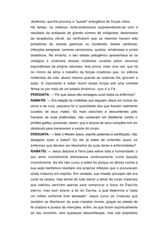 desânimo, que lhe provoca a "queda" energética de forças vitais.
Há tempo, os médicos norte-americanos surpreenderam-se com o
resultado de autópsias de grande número de indigentes, deserdados
da terapêutica oficial, ao verificarem que os mesmos haviam sido
portadores de úlceras gástricas ou duodenais, lesões cardíacas,
infecções perigosas, tumores cancerosos, quistos, amebíases e sinais
diabéticos. No entanto, o seu estado patogênico apresentava só os
vestígios e cicatrizes dessas moléstias curadas pelos recursos
espontâneos da própria natureza. Isso prova, mais uma vez, que há
no íntimo da alma o trabalho de forças criadoras que, no silêncio
misterioso da vida, atuam mesmo quando as criaturas lhe ignoram a
ação. O importante é saber reunir essas forças sob uma vontade
férrea ou por meio de um estado dinâmico, que é a Fé.
PERGUNTA: — Por que Jesus não conseguiu curar todos os enfermos?
RAMATÍS: — Era relação às multidões que seguiam Jesus em busca de
alívio e da cura, pequena foi a quantidade dos que ficaram realmente
curados de seus males. Os mais irascíveis e descontentes pelo
fracasso de suas pretensões, não vacilavam em blasfemar contra o
profeta galileu, provando, assim, que a dureza de seus corações era um
obstáculo para merecerem a saúde do corpo.
PERGUNTA: — Mas o Mestre Jesus, espírito poderoso e santifiçado, não
desejaria curar a todos? Ou ele já sabia de antemão quais os
enfermos que deviam ser libertados de suas dores e enfermidades?
RAMATÍS: — Jesus descera à Terra para salvar toda a humanidade; o
seu amor incondicional extravasava continuamente numa doação
incondicional. Se ele não curou a todos foi porque os óbices contra a
sua ação benfeitora residiam nos próprios infelizes que o procuravam
ainda imaturos em espírito. Em verdade, sua missão principal não era
curar os corpos, mas acima de tudo salvar a alma! As curas materiais
que realizou serviram apenas para comprovar a força do Espírito
eterno, mas sem alterar a lei do Carma, a qual determina a "cada
um colher conforme tiver semeado". Jesus curou as criaturas que
também se libertaram de suas mazelas morais, graças ao estado de
fé criadora e pureza de intenções; enfim, as que foram espiritualmente
ao seu encontro, sem quaisquer desconfianças, mas sob propósitos
 