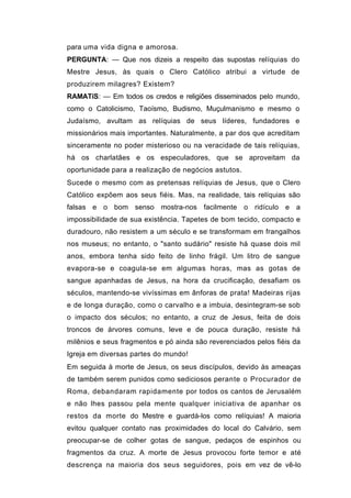 para uma vida digna e amorosa.
PERGUNTA: — Que nos dizeis a respeito das supostas relíquias do
Mestre Jesus, às quais o Clero Católico atribui a virtude de
produzirem milagres? Existem?
RAMATíS: — Em todos os credos e religiões disseminados pelo mundo,
como o Catolicismo, Taoísmo, Budismo, Muçulmanismo e mesmo o
Judaísmo, avultam as relíquias de seus líderes, fundadores e
missionários mais importantes. Naturalmente, a par dos que acreditam
sinceramente no poder misterioso ou na veracidade de tais relíquias,
há os charlatães e os especuladores, que se aproveitam da
oportunidade para a realização de negócios astutos.
Sucede o mesmo com as pretensas relíquias de Jesus, que o Clero
Católico expõem aos seus fiéis. Mas, na realidade, tais relíquias são
falsas e o bom senso mostra-nos facilmente o ridículo e a
impossibilidade de sua existência. Tapetes de bom tecido, compacto e
duradouro, não resistem a um século e se transformam em frangalhos
nos museus; no entanto, o "santo sudário" resiste há quase dois mil
anos, embora tenha sido feito de linho frágil. Um litro de sangue
evapora-se e coagula-se em algumas horas, mas as gotas de
sangue apanhadas de Jesus, na hora da crucificação, desafiam os
séculos, mantendo-se vivíssimas em ânforas de prata! Madeiras rijas
e de longa duração, como o carvalho e a imbuia, desintegram-se sob
o impacto dos séculos; no entanto, a cruz de Jesus, feita de dois
troncos de árvores comuns, leve e de pouca duração, resiste há
milênios e seus fragmentos e pó ainda são reverenciados pelos fiéis da
Igreja em diversas partes do mundo!
Em seguida à morte de Jesus, os seus discípulos, devido às ameaças
de também serem punidos como sediciosos perante o Procurador de
Roma, debandaram rapidamente por todos os cantos de Jerusalém
e não lhes passou pela mente qualquer iniciativa de apanhar os
restos da morte do Mestre e guardá-los como relíquias! A maioria
evitou qualquer contato nas proximidades do local do Calvário, sem
preocupar-se de colher gotas de sangue, pedaços de espinhos ou
fragmentos da cruz. A morte de Jesus provocou forte temor e até
descrença na maioria dos seus seguidores, pois em vez de vê-lo
 