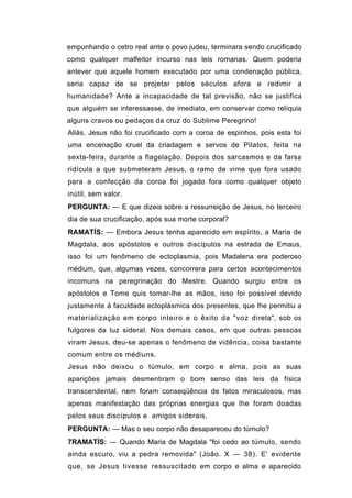 empunhando o cetro real ante o povo judeu, terminara sendo crucificado
como qualquer malfeitor incurso nas leis romanas. Quem poderia
antever que aquele homem executado por uma condenação pública,
seria capaz de se projetar pelos séculos afora e redimir a
humanidade? Ante a incapacidade de tal previsão, não se justifica
que alguém se interessasse, de imediato, em conservar como relíquia
alguns cravos ou pedaços da cruz do Sublime Peregrino!
Aliás, Jesus não foi crucificado com a coroa de espinhos, pois esta foi
uma encenação cruel da criadagem e servos de Pilatos, feita na
sexta-feira, durante a flagelação. Depois dos sarcasmos e da farsa
ridícula a que submeteram Jesus, o ramo de vime que fora usado
para a confecção da coroa foi jogado fora como qualquer objeto
inútil, sem valor.
PERGUNTA: — E que dizeis sobre a ressurreição de Jesus, no terceiro
dia de sua crucificação, após sua morte corporal?
RAMATÍS: — Embora Jesus tenha aparecido em espírito, a Maria de
Magdala, aos apóstolos e outros discípulos na estrada de Emaus,
isso foi um fenômeno de ectoplasmia, pois Madalena era poderoso
médium, que, algumas vezes, concorrera para certos acontecimentos
incomuns na peregrinação do Mestre. Quando surgiu entre os
apóstolos e Tome quis tomar-lhe as mãos, isso foi possível devido
justamente à faculdade ectoplásmica dos presentes, que lhe permitiu a
materialização em corpo inteiro e o êxito da "voz direta", sob os
fulgores da luz sideral. Nos demais casos, em que outras pessoas
viram Jesus, deu-se apenas o fenômeno de vidência, coisa bastante
comum entre os médiuns.
Jesus não deixou o túmulo, em corpo e alma, pois as suas
aparições jamais desmentiram o bom senso das leis da física
transcendental, nem foram conseqüência de fatos miraculosos, mas
apenas manifestação das próprias energias que lhe foram doadas
pelos seus discípulos e amigos siderais.
PERGUNTA: — Mas o seu corpo não desapareceu do túmulo?
7RAMATÍS: — Quando Maria de Magdala "foi cedo ao túmulo, sendo
ainda escuro, viu a pedra removida" (João. X — 38). E' evidente
que, se Jesus tivesse ressuscitado em corpo e alma e aparecido
 
