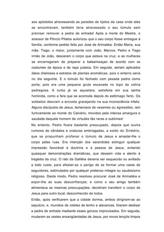 aos apóstolos atravessando as paredes de tijolos da casa onde eles
se encontravam, também teria atravessado o seu túmulo sem
precisar remover a pedra de entrada! Após a morte do Mestre, o
acessor de Pôncio Pilatos autorizou que o seu corpo fosse entregue à
família, conforme pedido feito por José de Arimatéia. Então Maria, sua
mãe, Tiago, o maior, juntamente com João, Marcos, Pedro e Tiago
irmão de João, desceram o corpo que estava na cruz; e as mulheres
se encarregaram de preparar a balsamizaçao de acordo com os
costumes da época e da raça judaica. Em seguida, seriam aplicados
óleos cheirosos e extratos de plantas aromáticas, pois o enterro seria
no dia seguinte. E o túmulo foi fechado com pesada pedra como
porta; pois era uma pequena gruta escavada no topo da colina
pedregosa. A turba já se aquietara, satisfeita em sua sanha
homicida, como a fera que se acomoda depois do estômago farto. Os
soldados desciam a encosta gracejando na sua inconsciência infeliz.
Alguns discípulos de Jesus, temerosos de vexames ou agressões, iam
furtivamente ao monte do Calvário, movidos pela intensa amargura e
saudade daquele homem de virtudes tão raras e sublimes!
No entanto, Pedro ficara bastante preocupado, depois que ouvira
rumores de vândalos e criaturas embriagadas, a soldo do Sinédrio,
que se propunham profanar o túmulo de Jesus e arrastar-lhe o
corpo pelas ruas. Era intenção dos sacerdotes extinguir qualquer
impressão favorável à doutrina e à pessoa de Jesus, evitando
quaisquer demonstrações dramáticas, que dessem vida e alento à
tragédia da cruz. O rabi da Galiléia deveria ser esquecido ou aviltado
a todo custo, para afastar-se o perigo de se formar uma casta de
seguidores, estimulados por qualquer pretenso milagre ou saudosismo
religioso. Deste modo, Pedro resolveu procurar José de Arimatéia e
expor-lhe as suas desconfianças; e como o seu amigo também
alimentava as mesmas preocupações, decidiram transferir o corpo de
Jesus para outro local, desconhecido de todos.
Então, após verificarem que a cidade dormia, ambos dirigiram-se ao
sepulcro; e, munidos de roletes de lenho e alavancas, fizeram deslisar
a pedra de entrada mediante esses gonzos improvisados. Em seguida,
mudaram as vestes ensangüentadas de Jesus, por novos lençóis limpos
 