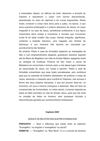 e incensados; depois, no silêncio da noite, desceram a encosta do
Calvário     e       sepultaram   o   corpo   num   túmulo    desconhecido,
abandonado no meio do capinzal e de ruínas esquecidas. Deste
modo, evitaram a coisa mais atroz para o judeu, na época, e que
seria suprema profanação e o próprio abandono de Jeová; um corpo
insepulto! E no caso de Jesus, semelhante aviltamento à sua figura
missionária daria ensejo a incertezas e dúvidas que truncariam
muita fé do ideal cristão! Seu corpo, ficando insepulto, significaria,
conforme a tradição hebraica, uma negação aos direitos de
liderança;       e    sua   memória    não    deveria   ser   maculada   por
acontecimento tão fanático!
No entanto, Pedro e José de Arimatéia captaram as orientações do
Alto; e num empreendimento elogiável, guardaram absoluto segredo
até de Maria de Magdala e da mãe do Amado Mestre, apagando todos
os vestígios da mudança. Embora tal fato fosse a causa de
Madalena ter encontrado o túmulo vazio, e isto desse lugar à fantasia
da ressurreição de Jesus, em "corpo e espírito", Pedro e José de
Arimatéia consentiram que esse boato prevalecesse, pois contribuía
para que os asseclas do Sinédrio desistissem de profanar o corpo de
Jesus, deixando-o insepulto para humilhá-lo! Ademais, isso avivava o
ânimo dos seus próprios discípulos, o que era preciso fazer-se, no
momento, em que a maioria começava a debandar. Mas em face da
compreensão da humanidade, no vosso século, é preciso reajustar-se
todos os fatos ocorridos na vida do Amado Jesus, para que ele reine
no coração de todos os homens, sem quaisquer dúvidas e
desconfianças geradas por acontecimentos fantasiosos!




                                  Capítulo XXIV


           JESUS E OS RELATOS DOS QUATRO EVANGELHOS

PERGUNTA: — Qual a diferença que existe entre as palavras
"Evangelho", no singular e "evangelhos" no plural?
RAMATíS: — "Evangelho" ou "Boa Nova" (1) é a súmula da doutrina
 