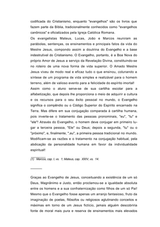 codificada do Cristianismo, enquanto "evangelhos" são os livros que
fazem parte da Bíblia, tradicionalmente conhecidos como "evangelhos
canônicos" e oficializados pela Igreja Católica Romana.
Os evangelistas Mateus, Lucas, João e Marcos reuniram as
parábolas, sentenças, os ensinamentos e principais fatos da vida do
Mestre Jesus, compondo assim a doutrina do Evangelho e a base
indestrutível do Cristianismo. O Evangelho, portanto, é a Boa Nova do
próprio Amor de Jesus a serviço da Revelação Divina, constituindo-se
no roteiro de uma nova forma de vida superior. O Amado Mestre
Jesus viveu de modo real e eficaz tudo o que ensinou, colunando a
síntese de um programa de vida simples e realizável para o homem
terreno, além de valioso evento para a felicidade do espírito imortal!
Assim como o aluno serve-se de sua cartilha escolar para a
alfabetização, que depois lhe proporciona o meio de adquirir a cultura
e os recursos para o seu êxito pessoal no mundo, o Evangelho
significa o compêndio ou o Código Superior do Espírito encarnado na
Terra. Mas difere em sua conjugação comparada à cartilha humana,
pois inverte-se o tratamento das pessoas pronominais, "eu", "tu" e
"ele"! Através do Evangelho, o homem deve conjugar em primeiro lu-
gar a terceira pessoa, "Ele" ou Deus; depois a segunda, "tu" ou o
"próximo", e, finalmente, ",eu", a primeira pessoa tradicional no mundo.
Modificam-se as razões e o tratamento na conjugação habitual, pela
abdicação da personalidade humana em favor da individualidade
espiritual!

(1) Marcos, cap. I, vs. 1; Mateus, cap. XXIV, vs. 14.


──────


Graças ao Evangelho de Jesus, conceituando a existência de um só
Deus, Magnânimo e Justo, então proclamou-se a igualdade absoluta
entre os homens e a sua confraternização como filhos de um só Pai!
Mesmo que o Evangelho fosse apenas um arranjo fantasioso, fruto da
imaginação de poetas, filósofos ou religiosos aglutinando conceitos e
máximas em torno de um Jesus fictício, jamais alguém descobriria
fonte de moral mais pura e reserva de ensinamentos mais elevados
 