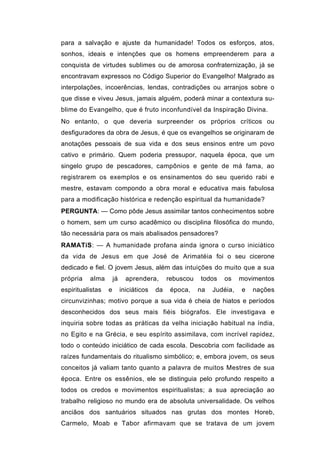para a salvação e ajuste da humanidade! Todos os esforços, atos,
sonhos, ideais e intenções que os homens empreenderem para a
conquista de virtudes sublimes ou de amorosa confraternização, já se
encontravam expressos no Código Superior do Evangelho! Malgrado as
interpolações, incoerências, lendas, contradições ou arranjos sobre o
que disse e viveu Jesus, jamais alguém, poderá minar a contextura su-
blime do Evangelho, que é fruto inconfundível da Inspiração Divina.
No entanto, o que deveria surpreender os próprios críticos ou
desfiguradores da obra de Jesus, é que os evangelhos se originaram de
anotações pessoais de sua vida e dos seus ensinos entre um povo
cativo e primário. Quem poderia pressupor, naquela época, que um
singelo grupo de pescadores, campônios e gente de má fama, ao
registrarem os exemplos e os ensinamentos do seu querido rabi e
mestre, estavam compondo a obra moral e educativa mais fabulosa
para a modificação histórica e redenção espiritual da humanidade?
PERGUNTA: — Como pôde Jesus assimilar tantos conhecimentos sobre
o homem, sem um curso acadêmico ou disciplina filosófica do mundo,
tão necessária para os mais abalisados pensadores?
RAMATíS: — A humanidade profana ainda ignora o curso iniciático
da vida de Jesus em que José de Arimatéia foi o seu cicerone
dedicado e fiel. O jovem Jesus, além das intuições do muito que a sua
própria   alma        já     aprendera,       rebuscou   todos   os     movimentos
espiritualistas   e        iniciáticos   da    época,    na   Judéia,   e   nações
circunvizinhas; motivo porque a sua vida é cheia de hiatos e períodos
desconhecidos dos seus mais fiéis biógrafos. Ele investigava e
inquiria sobre todas as práticas da velha iniciação habitual na índia,
no Egito e na Grécia, e seu espírito assimilava, com incrível rapidez,
todo o conteúdo iniciático de cada escola. Descobria com facilidade as
raízes fundamentais do ritualismo simbólico; e, embora jovem, os seus
conceitos já valiam tanto quanto a palavra de muitos Mestres de sua
época. Entre os essênios, ele se distinguia pelo profundo respeito a
todos os credos e movimentos espiritualistas; a sua apreciação ao
trabalho religioso no mundo era de absoluta universalidade. Os velhos
anciãos dos santuários situados nas grutas dos montes Horeb,
Carmelo, Moab e Tabor afirmavam que se tratava de um jovem
 