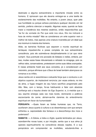 destinado a alguma extraordinária e importante missão entre os
homens. E opinavam que ele deveria entregar-se a uma tarefa de
esclarecimento das multidões. No entanto, o jovem Jesus, quer pela
sua humildade ou porque achava prematura qualquer decisão em tal
sentido, preferia silenciar a respeito. Algumas vezes, quando se fazia
maior a insistência dos mestres essênios, então respondia-lhes que
"se for da vontade do Pai que está nos céus, Ele me indicará a
hora de minha missão!" Não se considerava um ente superior nem o
melhor de todos, mas apenas uma criatura incendida por um ideal que
era incomum à maioria dos homens.
Aliás, as barreiras fluídicas que separam o mundo espiritual do
terráqueo impediam-lhe a posse completa da sua extraordinária
consciência, pois ele submetia-se disciplinadamente à Lei que viera
cumprir. Sua juventude era povoada de êxtases e visões, embora, por
isso, muitas vezes fosse ridicularizado e refutado na sinagoga, pois os
velhos rabis, conservadores, protestavam contra suas idéias avançadas.
E nesse ambiente hostil aos seus conceitos, já o consideravam um
visionário, porque afirmava que o Deus de Israel também abençoava os
romanos e os infiéis.
Jesus sentia em si assombrosa e estuante força que o conduzia a um
objetivo superior, de implacável renúncia; por vezes antevia, no imo
da alma, a fugaz imagem do seu futuro sacrifício programado pelo
Alto. Mas, com o tempo, foi-se habituando a falar com absoluta
confiança sob o impulso diretor do Ego Superior; e, à medida que o
seu espírito emergia cada vez mais lúcido, dominando a potência
escravizante da carne, abriam-se-lhe clareiras do entendimento
espiritual em favor da humanidade!
PERGUNTA: —Quais foram as fontes humanas que, na Terra,
auxiliaram Jesus quanto à cultura e ao desembaraço com que sempre
enfrentou a, capciosidade dos fariseus e a desconfiança dos ricos e
poderosos?
RAMATíS: — A Grécia, a índia e o Egito, quando lembrados por Jesus,
acendiam-lhe novas luzes; e por intuição, sentia que a sua alma já
operara espiritualmente na consciência dessas nações. E a sua
perspicácia   em   compreender    as   multidões,   estudando-lhes   a
 