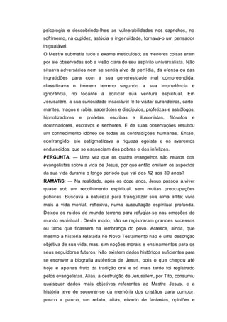 psicologia e descobrindo-lhes as vulnerabilidades nos caprichos, no
sofrimento, na cupidez, astúcia e ingenuidade, tornava-o um pensador
inigualável.
O Mestre submetia tudo a exame meticuloso; as menores coisas eram
por ele observadas sob a visão clara do seu espírito universalista. Não
situava adversários nem se sentia alvo da perfídia, da ofensa ou das
ingratidões para com a sua generosidade mal compreendida;
classificava o homem terreno segundo a sua imprudência e
ignorância, no tocante a edificar sua ventura espiritual. Em
Jerusalém, a sua curiosidade insaciável fê-lo visitar curandeiros, carto-
mantes, magos e rabis, sacerdotes e discípulos, profetizas e astrólogos,
hipnotizadores   e   profetas,   escribas   e   ilusionistas,   filósofos   e
doutrinadores, escravos e senhores. E de suas observações resultou
um conhecimento idôneo de todas as contradições humanas. Então,
confrangido, ele estigmatizava a riqueza egoísta e os avarentos
endurecidos, que se esqueciam dos pobres e dos infelizes.
PERGUNTA: — Uma vez que os quatro evangelhos são relatos dos
evangelistas sobre a vida de Jesus, por que então omitem os aspectos
da sua vida durante o longo período que vai dos 12 aos 30 anos?
RAMATíS: — Na realidade, após os doze anos, Jesus passou a.viver
quase sob um recolhimento espiritual, sem muitas preocupações
públicas. Buscava a natureza para tranqüilizar sua alma aflita; vivia
mais a vida mental, reflexiva, numa auscultação espiritual profunda.
Deixou os ruídos do mundo terreno para refugiar-se nas emoções do
mundo espiritual . Deste modo, não se registraram grandes sucessos
ou fatos que ficassem na lembrança do povo. Acresce, ainda, que
mesmo a história relatada no Novo Testamento não é uma descrição
objetiva de sua vida, mas, sim noções morais e ensinamentos para os
seus seguidores futuros. Não existem dados históricos suficientes para
se escrever a biografia autêntica de Jesus, pois o que chegou até
hoje é apenas fruto da tradição oral e só mais tarde foi registrado
pelos evangelistas. Aliás, a destruição de Jerusalém, por Tito, consumiu
quaisquer dados mais objetivos referentes ao Mestre Jesus, e a
história teve de socorrer-se da memória dos cristãos para compor,
pouco a pauco, um relato, aliás, eivado de fantasias, opiniões e
 