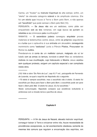 Carma, um "Avatar" ou Instrutor Espiritual de alta estirpe; enfim, um
"eleito" de elevada categoria sideral e de amplitude cósmica. Ele
foi um eleito que trouxe à Terra o Bem pelo Bem, e não apenas
um "escolhido" que pode semear o Bem pelo Mal (10).
PERGUNTA: — Se Jesus não era um sedicioso, como pôde ser
enquadrado sob as leis romanas, em cuja época se puniam os
rebeldes e os criminosos pela crucificação?
RAMATiS: — O sacerdócio judaico conseguiu arquitetar provas
materiais e testemunhos contra Jesus, entre os próprios seguidores
e a turba que o aplaudira à sua entrada em Jerusalém, conseguindo
incriminá-lo como "sedicioso" Junto a Pôncio Pilatos, Procurador de
Roma na Judéia.
Prenderam-no à conta de um malfeitor comum, malgrado ele só ter
lutado com as armas da ternura, bondade e amor! Mas os verdadeiros
motivos da sua crucificação, cujo holocausto o Mestre Jesus aceitou
sem qualquer protesto, exigem um capítulo especial a ser compilado
nesta obra.
──────
(10) Vide a obra “Do País da Luz”, cap.IV,1º vol., psicografia de Fernando
de Lacerda, na qual o espírito de Napoleão diz o seguinte:
─”O eleito é sempre escolhido; mas o escolhido não é eleito. O eleito foi
escolhido por Deus para fazer o Bem pelo Bem; o escolhido pode ser para
fazer o Bem pelo Mal. O eleito foi Jesus. Eu fui escolhido.”
Nesta comunicação. Napoleão compara sua existência turbulenta e
ambiciosa com a missão terna e pacífica de Jesus.


──────


                                Capitulo II




PERGUNTA: — A fim de Jesus de Nazaré, elevado instrutor espiritual,
conseguir baixar à Terra e encarnar entre nós, houve necessidade de
providências excepcionais, ou tal acontecimento obedeceu somente às
mesmas leis comuns que regulam a encarnação dos espíritos, em
 