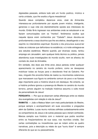 digressões pessoais, embora tudo sob um fundo poético, místico e
certa unidade, que lhe exalta a figura messiânica!
Quando   Jesus   completou    dezenove   anos,   José   de   Arima-téia
interessou-se profundamente por aquele jovem místico, inteligente,
generoso e cuja vida era diametralmente oposta aos interesses do
mundo. Então fê-lo ingressar nos ambientes onde se estudavam e se
faziam comunicações com os "mortos", fenômenos ocultos que
naquela época eram conhecidos por "Cabala"! Jesus devotou-se
profundamente a essa doutrina que lhe era eletiva, desafogando o seu
espírito no intercâmbio espiritual. Durante o dia procurava auscul-tar
todas as criaturas que defrontava na existência; e à noite entregava-se
aos estudos esotéricos. Mesmo quando, por diversas vezes, tentou
emprego em Jerusalém, sem qualquer êxito técnico ou prático, jamais
abandonou suas investigações do mundo oculto, nem se afastou do
contato de José de Arimatéia.
Em verdade, dos doze aos trinta anos Jesus pareceu evitar qualquer
aparecimento no cenário do mundo profano, como se desejasse
mobilizar todas as forças para o desiderato final do Calvário. Por
isso, ninguém lhe encontra feitos de realce ou movimentos ostensivos
que marcassem sua figura no ambiente comum do povo e se fizesse
algo importante para a história situá-lo em destaque. No entanto, se
a história profana ignorou a presença do Mestre no cenário do mundo
terreno, jamais alguém na tradição histórica assumiu o vulto moral
da personalidade de Jesus!
PERGUNTA: — Por que se observam certas diferenças entre os relatos
dos evangelistas com relação à vida de Jesus?
RAMATíS: — João e Mateus falam com mais particularidade do Mestre,
porque sempre o acompanharam em suas excursões e pregações
além da Galiléia; Lucas reuniu notícias colhidas cuidadosamente entre
os companheiros de Jesus e de outras pessoas que o teriam conhecido.
Marcos compôs sua história com o material que podia recolher
entre os freqüentadores de sua casa, nas reuniões cristãs. Daí
certas contradições ou incoerências que se notam entre as quatro
narrativas, pois a descrição ou relato do que "ouviu dizer" é sempre
diferente do que se viu pessoalmente.
 