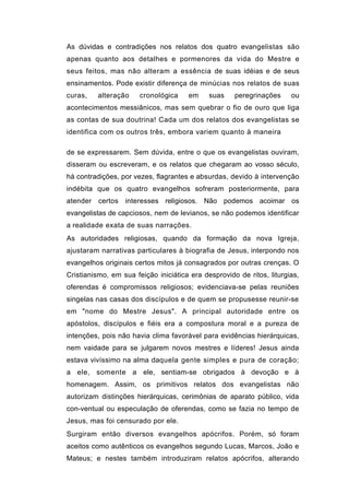 As dúvidas e contradições nos relatos dos quatro evangelistas são
apenas quanto aos detalhes e pormenores da vida do Mestre e
seus feitos, mas não alteram a essência de suas idéias e de seus
ensinamentos. Pode existir diferença de minúcias nos relatos de suas
curas,    alteração    cronológica    em     suas    peregrinações     ou
acontecimentos messiânicos, mas sem quebrar o fio de ouro que liga
as contas de sua doutrina! Cada um dos relatos dos evangelistas se
identifica com os outros três, embora variem quanto à maneira

de se expressarem. Sem dúvida, entre o que os evangelistas ouviram,
disseram ou escreveram, e os relatos que chegaram ao vosso século,
há contradições, por vezes, flagrantes e absurdas, devido à intervenção
indébita que os quatro evangelhos sofreram posteriormente, para
atender   certos interesses religiosos. Não podemos acoimar os
evangelistas de capciosos, nem de levianos, se não podemos identificar
a realidade exata de suas narrações.
As autoridades religiosas, quando da formação da nova Igreja,
ajustaram narrativas particulares à biografia de Jesus, interpondo nos
evangelhos originais certos mitos já consagrados por outras crenças. O
Cristianismo, em sua feição iniciática era desprovido de ritos, liturgias,
oferendas é compromissos religiosos; evidenciava-se pelas reuniões
singelas nas casas dos discípulos e de quem se propusesse reunir-se
em "nome do Mestre Jesus". A principal autoridade entre os
apóstolos, discípulos e fiéis era a compostura moral e a pureza de
intenções, pois não havia clima favorável para evidências hierárquicas,
nem vaidade para se julgarem novos mestres e líderes! Jesus ainda
estava vivíssimo na alma daquela gente simples e pura de coração;
a ele, somente a ele, sentiam-se obrigados à devoção e à
homenagem. Assim, os primitivos relatos dos evangelistas não
autorizam distinções hierárquicas, cerimônias de aparato público, vida
con-ventual ou especulação de oferendas, como se fazia no tempo de
Jesus, mas foi censurado por ele.
Surgiram então diversos evangelhos apócrifos. Porém, só foram
aceitos como autênticos os evangelhos segundo Lucas, Marcos, João e
Mateus; e nestes também introduziram relatos apócrifos, alterando
 