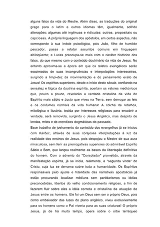 alguns fatos da vida do Mestre. Além disso, as traduções do original
grego para o latim e outros idiomas têm, igualmente, sofrido
alterações; algumas até ingênuas e ridículas; outras, propositais ou
capciosas. A própria linguagem dos apóstolos, em certos aspectos, não
corresponde à sua índole psicológica, pois João, filho de humilde
pescador,   passa    a   relatar   assuntos   comuns    em    linguagem
altiloqüente; e Lucas preocupa-se mais com o caráter histórico dos
fatos, do que mesmo com o conteúdo doutrinário da vida de Jesus. No
entanto aproxima-se a época em que os relatos evangélicos serão
escoimados de suas incongruências e interpolações interesseiras,
surgindo a limpi-dez da movimentação e do pensamento exato de
Jesus! Os espíritos superiores, desde o início deste século, confiando na
sensatez e lógica da doutrina espírita, acertam os valores mediúnicos
que, pouco a pouco, revelarão a verdade cristalina da vida do
Espírito mais sábio e Justo que viveu na Terra, sem derrogar as leis
e os costumes normais da vida humana! A colcha de retalhos,
mitológica e ilusória, tecida por interesses religiosos para encobrir a
verdade, será removida, surgindo o Jesus Angélico, mas despido de
lendas, mitos e de crendices dogmáticas do passado.
Esse trabalho de joeiramento do conteúdo dos evangelhos já se iniciou
com Kardec, através de suas corajosas interpretações à luz da
realidade dos ensinos de Jesus, pois despojou o Mestre de sua aura
miraculosa, sem ferir as prerrogativas superiores do admirável Espírito
Sábio e Bom, que lançou realmente as bases da libertação definitiva
do homem. Com o advento do "Consolador" prometido, através da
manifestação espírita, já se inicia, realmente, a "segunda vinda" do
Cristo, cuja luz se derrama sobre toda a humanidade. Os Espíritos
responsáveis pelo ajuste e fidelidade das narrativas apostólicas já
estão procurando localizar médiuns sem partidarismos ou idéias
preconcebidas, libertos do velho condicionamento religioso, a fim de
fazerem fluir sobre eles a idéia correta e cristalina da atuação de
Jesus entre os homens. Ele foi um Deus sem ser o próprio Deus, pois
como embaixador das luzes do plano angélico, viveu exclusivamente
para os homens como o Pai viveria para as suas criaturas! O próprio
Jesus, já de há muito tempo, opera sobre o orbe terráqueo
 