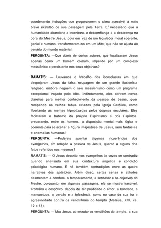 coordenando instruções que proporcionem o clima acessível à mais
breve exatidão de sua passagem pela Terra. EJ necessário que a
humanidade abandone a incerteza, a desconfiança e a descrença na
obra do Mestre Jesus, pois em vez de um legislador moral coerente,
genial e humano, transformaram-no em um Mito, que não se ajusta ao
cenário do mundo material.
PERGUNTA: —Que dizeis de certos autores, que focalizaram Jesus
apenas como um homem comum, impelido por um complexo
messiânico e persistente nos seus objetivos?


RAMATfS: — Louvamos o trabalho dos iconoclastas em                 que
despojaram Jesus da falsa roupagem de um grande ilusionista
religioso, embora neguem o seu messianismo como um programa
excepcional traçado pelo Alto, Indiretamente, eles abriram novas
clareiras para melhor conhecimento da pessoa de Jesus, quer
rompendo os velhos tabus criados pela Igreja Católica, como
libertando as mentes hipnotizadas pelos dogmas seculares. Eles
facilitaram o trabalho do próprio Espiritismo e dos Espíritos,
preparando, entre os homens, a disposição mental mais lógica e
coerente para se aceitar a figura majestosa de Jesus, sem fantasias
e anomalias humanas!
PERGUNTA:        —Podereis    apontar   algumas    incoerências    dos
evangelhos, em relação à pessoa de Jesus, quanto a alguns dos
fatos referidos nos mesmos?
RAMATíS: — O Jesus descrito nos evangelhos às vezes se contradiz
quando      analisado   em   sua   contextura   angélica   e   condição
psicológica humana. E há também contradições entre as quatro
narrativas dos apóstolos. Além disso, certas cenas e atitudes
desmentem a conduta, o temperamento, a sensatez e os objetivos do
Mestre, porquanto, em algumas passagens, ele se mostra irascível,
arbitrário e despótico, depois de ter predicado o amor, a bondade, a
mansuetude, o perdão e a tolerância, como no caso de sua ira e
agressividade contra os vendilhões do templo (Mateus, XXI, vs.
12 e 13).
PERGUNTA: — Mas Jesus, ao enxotar os vendilhões do templo, a sua
 