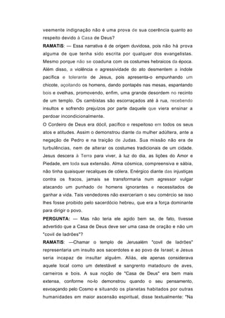 veemente indignação não é uma prova de sua coerência quanto ao
respeito devido à Casa de Deus?
RAMATíS: — Essa narrativa é de origem duvidosa, pois não há prova
alguma de que tenha sido escrita por qualquer dos evangelistas.
Mesmo porque não se coaduna com os costumes hebraicos da época.
Além disso, a violência e agressividade do ato desmentem a índole
pacífica e tolerante de Jesus, pois apresenta-o empunhando um
chicote, açoitando os homens, dando pontapés nas mesas, espantando
bois e ovelhas, promovendo, enfim, uma grande desordem no recinto
de um templo. Os cambistas são escorraçados até à rua, recebendo
insultos e sofrendo prejuízos por parte daquele que viera ensinar a
perdoar incondicionalmente.
O Cordeiro de Deus era dócil, pacífico e respeitoso em todos os seus
atos e atitudes. Assim o demonstrou diante da mulher adúltera, ante a
negação de Pedro e na traição de Judas. Sua missão não era de
turbulências, nem de alterar os costumes tradicionais de um cidade.
Jesus descera à Terra para viver, à luz do dia, as lições do Amor e
Piedade, em toda sua extensão. Alma cósmica, compreensiva e sábia,
não tinha quaisquer recalques de cólera. Enérgico diante das injustiças
contra os fracos, jamais se transformaria num agressor vulgar
atacando um punhado de homens ignorantes e necessitados de
ganhar a vida. Tais vendedores não exerceriam o seu comércio se isso
lhes fosse proibido pelo sacerdócio hebreu, que era a força dominante
para dirigir o povo.
PERGUNTA: — Mas não teria ele agido bem se, de fato, tivesse
advertido que a Casa de Deus deve ser uma casa de oração e não um
"covil de ladrões"?
RAMATíS: —Chamar o templo de Jerusalém "covil de ladrões"
representaria um insulto aos sacerdotes e ao povo de Israel; e Jesus
seria incapaz de insultar alguém. Aliás, ele apenas considerava
aquele local como um detestável e sangrento matadouro de aves,
carneiros e bois. A sua noção de "Casa de Deus" era bem mais
extensa, conforme no-lo demonstrou quando o seu pensamento,
esvoaçando pelo Cosmo e situando os planetas habitados por outras
humanidades em maior ascensão espiritual, disse textualmente: "Na
 