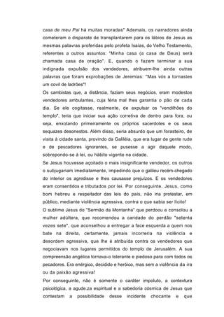 casa de meu Pai há muitas moradas" Ademais, os narradores ainda
cometeram o disparate de transplantarem para os lábios de Jesus as
mesmas palavras proferidas pelo profeta Isaías, do Velho Testamento,
referentes a outros assuntos: "Minha casa (a casa de Deus) será
chamada casa de oração". E, quando o fazem terminar a sua
indignada expulsão dos vendedores, atribuem-lhe ainda outras
palavras que foram exprobações de Jeremias: ''Mas vós a tornastes
um covil de ladrões"!
Os cambistas que, a distância, faziam seus negócios, eram modestos
vendedores ambulantes, cuja féria mal lhes garantia o pão de cada
dia. Se ele cogitasse, realmente, de expulsar os "vendilhões do
templo", teria que iniciar sua ação corretiva de dentro para fora, ou
seja, enxotando primeiramente os próprios sacerdotes e os seus
sequazes desonestos. Além disso, seria absurdo que um forasteiro, de
visita à cidade santa, provindo da Galiléia, que era lugar de gente rude
e de pescadores ignorantes, se pusesse a agir daquele modo,
sobrepondo-se à lei, ou hábito vigente na cidade.
Se Jesus houvesse açoitado o mais insignificante vendedor, os outros
o subjugariam imediatamente, impedindo que o galileu recém-chegado
do interior os agredisse e lhes causasse prejuízos. E os vendedores
eram consentidos e tributados por lei. Por conseguinte, Jesus, como
bom hebreu e respeitador das leis do país, não iria protestar, em
público, mediante violência agressiva, contra o que sabia ser lícito!
O sublime Jesus do "Sermão da Montanha" que perdoou e consolou a
mulher adúltera, que recomendou a caridade do perdão "setenta
vezes sete", que aconselhou a entregar a face esquerda a quem nos
bate na direita, certamente, jamais incorreria na violência e
desordem agressiva, que lhe é atribuída contra os vendedores que
negociavam nos lugares permitidos do templo de Jerusalém. A sua
compreensão angélica tornava-o tolerante e piedoso para com todos os
pecadores. Era enérgico, decidido e heróico, mas sem a violência da ira
ou da paixão agressiva!
Por conseguinte, não é somente o caráter impoluto, a contextura
psicológica, a agude.za espiritual e a sabedoria cósmica de Jesus que
contestam    a   possibilidade   desse   incidente   chocante   e   que
 