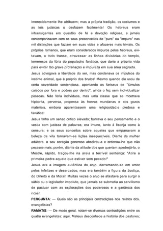 imerecidamente lhe atribuem; mas a própria tradição, os costumes e
as   leis   judaicas   o   desfazem   facilmente!   Os   hebreus   eram
intransigentes em questão de fé e devoção religiosa, e jamais
contemporizavam com os seus preconceitos de "puro" ou "impuro" nas
mil distinções que faziam em suas vidas e afazeres mais triviais. Os
próprios romanos, que eram considerados impuros pelos hebreus, evi-
tavam, a todo transe, atravessar as linhas divisórias do templo,
temerosos da fúria do populacho fanático, que daria a própria vida
para evitar tão grave profanação e impureza em sua área sagrada.
Jesus advogava a liberdade do ser, mas condenava os impulsos do
instinto animal, que é próprio dos brutos! Mesmo quando ele usou de
certa severidade sentenciosa, apontando os fariseus de "túmulos
caiados por fora e podres por dentro", ainda o fez sem individualizar
pessoas. Não feria indivíduos, mas uma classe que se mcetrava
hipócrita, perversa, propensa às honras mundanas e aos gozos
materiais, embora aparentassem uma religiosidad.e piedosa e
fanática!
Jesus tinha um senso crítico elevado; burilava o seu pensamento e o
vestia com justeza de palavras; era imune, tanto à lisonja como à
censura; e os seus conceitos sobre aqueles que empanavam a
beleza da vila tornavam-se lições inesquecíveis. Diante da mulher
adúltera, o seu coração generoso absolveu-a e ordenou-lhe que não
pecasse mais; porém, diante da atitude dos que queriam apedrejá-la, o
Mestre, rápido, traçou-lhe na areia a terrível sentença: "Atire a
primeira pedra aquele que estiver sem pecado!"
Jesus era a imagem autêntica do anjo, derramando-se em amor
pelos infelizes e deserdados; mas era também a figura da Justiça,
do Direito e da Moral! Muitas vezes o anjo se afastava para surgir o
sábio ou o legislador impoluto, que jamais se submetia ao servilismo
de pactuar com as explorações dos poderosos e a ganância dos
ricos!
PERGUNTA: — Quais são as principais contradições nos relatos dcs.
evangelistas?
RAMATíS: — De modo geral, notam-se diversas contradições entre os
quatro evangelistas: aqui, Mateus desconhece a história dos pastores;
 