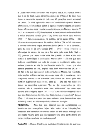 e Lucas não sabe da visita dos reis magos a Jesus. Ali, Mateus afixma
que o pai de José é Jacó com 28 gerações da linhagem de Davi, mas
Lucas o desmente, apontando Heli, com 40 gerações, como ancestral
de Jesus. Os dois apóstolos ainda se contradizem quando Mateus
afirma que José habitava Belém e apenas visitara Nazaré, enquanto
Lucas afirma que José residia verdadeiramente em Nazaré. Marcos (V
— 2) e Lucas (VIII — 27) dizem que se apresentou um endemoninhado
a Jesus, enquanto Mateus (VIII — 28) afirma que foram dois. Marcos
(XVI — 7) faz Jesus aparecer na Galiléia, porém Lucas (XXIV — 36)
diz que Jesus apareceu em Jerusalém; Mateus (XX — 30) narra que
o Mestre curou dois cegos, enquanto Lucas (XVIII — 35) o conteste,,
pois diz que foi só um; Marcos (XIII — 30-31) deixa evidente a
afirmativa de Jesus, de que só o Pai sabe tudo, mas João (XVI —
30) garante que Jesus sabe tudo. Na questão do bom e do mau
ladrão, a contradição é acentuada: Marcos (XV — 32) diz que dois
ladrões, crucificados ao lado de Jesus, o insultaram; João, que
estava presente ao ato da crucificação, nada diz; Lucas, que não
estava presente ao ato, explica isso com minudên-cias (XXIII —
39-42) e diz que apenas um ladrão insultou o Mestre. Na realidade,
dois ladrões sofriam ao lado de Jesus, mas não o insultaram, nem
chegaram mesmo a se interessar pelo drama de Jesus, pois eles
também suportavam suas dores. João (V — 31) põe nos lábios de
Jesus as seguintes palavras: "Se eu dei testemunho de mim
mesmo, não é verdadeiro esse meu testemunho", ao passo que
adiante ele as repete assim (VII — 14): "Ainda que eu mesmo sou o
que dou testemunho de mim, meu testemunho é verdadeiro". Lucas
(Cap. I) diz que é o autor dos seus relatos, para desmentir-se logo
adiante (I — 65) ao afirmar que tudo colheu da tradição.
PERGUNTA: — Não terá sido possível que os compiladores ou
tradutores dos evangelhos hajam feito neles certas interpolações,
baseados em elementos de outros credos ou em lendas mitológi cas?
Que razão haveria para que nos legassem uma obra contraditória em
certas pontos e confusa em muitos outros?


RAMATíS: — O caso é facilmente explicável: Existiam mais de quarenta
 