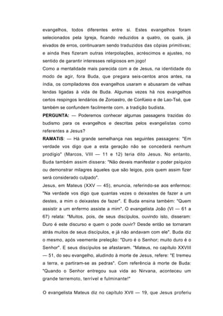evangelhos, todos diferentes entre si. Estes evangelhos foram
selecionados pela Igreja, ficando reduzidos a quatro, os quais, já
eivados de erros, continuaram sendo traduzidos das cópias primitivas;
e ainda lhes fizeram outras interpolações, acréscimos e ajustes, no
sentido de garantir interesses religiosos em jogo!
Como a mentalidade mais parecida com a de Jesus, na identidade do
modo de agir, fora Buda, que pregara seis-centos anos antes, na
índia, os compiladores dos evangelhos usaram e abusaram de velhas
lendas ligadas à vida de Buda. Algumas vezes há nos evangelhos
certos respingos lendários de Zoroastro, de Confúeio e de Lao-Tsé, que
também se confundem facilmente corn. a tradição budista.
PERGUNTA: — Poderemos conhecer algumas passagens trazidas do
budismo para os evangelhos e descritas pelos evangelistas como
referentes a Jesus?
RAMATíS: — Há grande semelhança nas seguintes passagens: "Em
verdade vos digo que a esta geração não se concederá nenhum
prodígio" (Marcos, VIII — 11 e 12) teria dito Jesus. No entanto,
Buda também assim dissera: "Não deveis manifestar o poder psíquico
ou demonstrar milagres àqueles que são leigos, pois quem assim fizer
será considerado culpado".
Jesus, em Mateus (XXV — 45), enuncia, referindo-se aos enfermos:
"Na verdade vos digo que quantas vezes o deixastes de fazer a um
destes, a mim o deixastes de fazer". E Buda ensina também: "Quem
assistir a um enfermo assiste a mim". O evangelista João (VI — 61 a
67) relata: "Muitos, pois, de seus discípulos, ouvindo isto, disseram:
Duro é este discurso e quem o pode ouvir? Desde então se tornaram
atrás muitos de seus discípulos, e já não andavam com ele". Buda diz
o mesmo, após veemente preleção: "Duro é o Senhor; muito duro é o
Senhor". E seus discípulos se afastaram. "Mateus, no capítulo XXVIII
— 51, do seu evangelho, aludindo à morte de Jesus, refere: "E tremeu
a terra, e partiram-se as pedras". Com referência à morte de Buda:
"Quando o Senhor entregou sua vida ao Nirvana, aconteceu um
grande terremoto, terrível e fulminante!"


O evangelista Mateus diz no capítulo XVII — 19, que Jesus proferiu
 