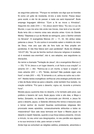 as seguintes palavras: ''Porque na verdade vos digo que se tiverdes
fé como um grão de mostarda, di-reis a este monte: Passa daqui
para acolá; e ele há de passar; e nada vos será impossível". Buda
emprega linguagem idêntica: "Com a fé se move o Himalaia".
Segundo diz João (VIII — 12) Jesus assim falou: "Eu sou a Luz do
Mundo; o que me ama não anda nas trevas, mas terá a luz da.vida".
Buda teria dito a mesma coisa seis séculos antes <Livro do Grande
Morto): "Depressa a Luz do Mundo se extinguira, pois o Senhor entrará
no Nirvana". O evangelista Marcos (IV — 11, 33, 34) atribui estas
palavras a Jesus: "A vós outros é concedido saber o mistério do reino
de Deus, mas aos que são de fora tudo se lhes propõe em
parábolas. E não lhes falava sem usar parábolas". Buda diz (Diálogo
143-CT 28): "Ao pai de família nenhum discurso religioso é revelado;
só é revelado aos eremitas", isto é, aos adeptos, aos seguidores ou
discípulos.
Ao narrar a chamada "Tentação de Jesus", diz o evangelista Marcos (I
— 35): "E foi Jesus a um lugar deserto, e ali fazia a sua oração"; e
adiante (VI — 46): "Retirou-se a um monte, a fazer a oração"; e
mais adiante (XIV — 37): "Simão, dormes? Não pudeste vigiar uma
hora"; e mais (XIV — 40): "E tornando a vir, achou-os outra vez a dor-
mir". Nestes textos evangélicos verifica-se uma analogia profunda dom
o fato de Buda retirar-se para o deserto, onde também fica isolado, na
oração solitária: "Foi para o deserto; vigiou só, durante a primeira
hora".
Moisés jejuou quarenta dias no deserto, e foi tentado pelo povo, que
preferia o bezerro de' ouro; Buda jejuou vinte e oito dias, e Maya o
tentou; Zoroastro, no deserto, foi provocado por Ahrimã; e Jesus foi
para o deserto, jejuou, e Satanás ofereceu-lhe reinos e tesouros para
o tornar senhor do mundo! Quantas controvérsias religiosas têm
provocado esses episódios, consecutivamente atribuídos a todos os
missionários? Que vale essa teimosia em fazer o Mestre jejuar no
deserto e repelir Satanás, quando a sua força estava presente, minuto
a minuto, no seu amor aos desgraçados, no seu perdão aos algozes
e na sua renúncia à vida, para vencer a morte!
Ainda hoje se conturbam as religiões católica, protestante, adventista e
 