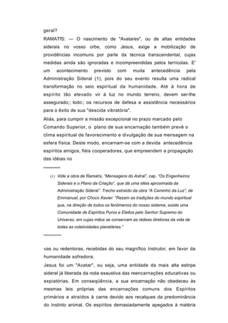 geral?
RAMATfS: — O nascimento de "Avatares", ou de altas entidades
siderais no vosso orbe, como Jesus, exige a mobilização de
providências incomuns por parte da técnica transcendental, cujas
medidas ainda são ignoradas e incompreendidas pelos terrícolas. E'
um      acontecimento        previsto    com    muita    antecedência      pela
Administração Sideral (1), pois do seu evento resulta uma radical
transformação no seio espiritual da humanidade. Até à hora de
espírito tão elevado vir à luz no mundo terreno, devem ser-lhe
assegurado;; lodo:; os recursos de defesa e assistência necessários
para o êxito de sua "descida vibratória".
Aliás, para cumprir a missão excepcional no prazo marcado pelo
Comando Superior, o plano de sua encarnação também prevê o
clima espiritual de favorecimento e divulgação de sua mensagem na
esfera física. Deste modo, encarnam-se com a devida antecedência
espíritos amigos, fiéis cooperadores, que empreendem a propagação
das idéias no
─────
     (1) Vide a obra de Ramatís, “Mensagens do Astral”, cap. “Os Engenheiros
         Siderais e o Plano da Criação”, que dá uma idéia aproximada da
         Administração Sideral”. Trecho extraído da obra “A Caminho da Luz”, de
         Emmanuel, por Choco Xavier: “Rezam as tradições do mundo espiritual
         que, na direção de todos os fenômenos do nosso sistema, existe uma
         Comunidade de Espíritos Puros e Eleitos pelo Senhor Supremo do
         Universo, em cujas mãos se conservam as rédeas diretoras da vida de
         todas as coletividades planetárias.”
──────


vas ou redentoras, recebidas do seu magnífico Instrutor, em favor da
humanidade sofredora.
Jesus foi um "Avatar", ou seja, uma entidade da mais alta estirpe
sideral já liberada da roda exaustiva das reencarnações educativas ou
expiatórias. Em conseqüência, a sua encarnação não obedeceu às
mesmas leis próprias das encarnações comuns dos Espíritos
primários e atraídos à carne devido aos recalques da predominância
do instinto animal. Os espíritos demasiadamente apegados à matéria
 
