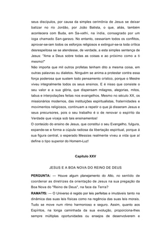 seus discípulos, por causa da simples cerimônia de Jesus se deixar
batizar no rio Jordão, por João Batista, o que, aliás, também
acontecera com Buda, em Sa-vathi, na índia, consagrado por um
ioga chamado San-garavo. No entanto, cessariam todos os conflitos,
aprovar-se-iam todos os esforços religiosos e extinguir-se-ia toda crítica
desrespeitosa se se atendesse, de verdade, a esta simples sentença de
Jesus: "Ama a Deus sobre todas as coisas e ao próximo como a ti
mesmo!"
Não importa que mil outros profetas tenham dito a mesma coisa, em
outras palavras ou dialetos. Ninguém se anima a protestar contra essa
força poderosa que sustem todo pensamento crístico, porque o Mestre
viveu integralmente todos os seus ensinos. E é nisso que consiste o
seu valor e a sua glória, que dispensam milagres, alegorias, mitos,
tabus e interpolações feitas nos evangelhos. Mesmo no século XX, os
missionários modernos, das instituições espiritualistas, fraternidades e
movimentos religiosos, continuam a repetir o que já disseram Jesus e
seus precursores, pois o seu trabalho é o de renovar o espírito da
Verdade que viceja sob tais ensinamentos!
O conteúdo do ensino de Jesus, que constitui o seu Evangelho, fulgura,
expande-se e forma a cúpula radiosa da libertação espiritual, porque á
sua figura central, o esperado Messias realmente viveu a vida que aí
define o tipo superior do Homem-Luz!



                             Capítulo XXV


            JESUS E A BOA NOVA DO REINO DE DEUS

PERGUNTA: — Houve algum planejamento do Alto, no sentido de
coordenar as diretrizes da orientação de Jesus na sua pregação da
Boa Nova do "Reino de Deus", na face da Terra?
RAMATfS: — O Universo é regido por leis perfeitas e imutáveis tanto na
dinâmica das suas leis físicas como na regência das suas leis morais.
Tudo se move num ritmo harmonioso e seguro. Assim, quanto aos
Espíritos, na longa caminhada da sua evolução, proporciona-lhes
sempre múltiplas oportunidades ou ensejos de desenvolverem e
 