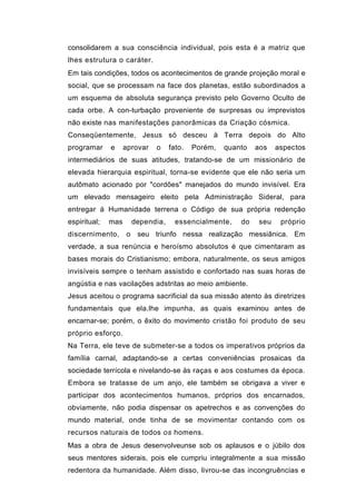 consolidarem a sua consciência individual, pois esta é a matriz que
lhes estrutura o caráter.
Em tais condições, todos os acontecimentos de grande projeção moral e
social, que se processam na face dos planetas, estão subordinados a
um esquema de absoluta segurança previsto pelo Governo Oculto de
cada orbe. A con-turbação proveniente de surpresas ou imprevistos
não existe nas manifestações panorâmicas da Criação cósmica.
Conseqüentemente, Jesus só desceu à Terra depois do Alto
programar     e     aprovar   o   fato.   Porém,   quanto   aos    aspectos
intermediários de suas atitudes, tratando-se de um missionário de
elevada hierarquia espiritual, torna-se evidente que ele não seria um
autômato acionado por "cordões" manejados do mundo invisível. Era
um elevado mensageiro eleito pela Administração Sideral, para
entregar à Humanidade terrena o Código de sua própria redenção
espiritual;   mas     dependia,     essencialmente,    do    seu    próprio
discernimento, o seu triunfo nessa realização messiânica. Em
verdade, a sua renúncia e heroísmo absolutos é que cimentaram as
bases morais do Cristianismo; embora, naturalmente, os seus amigos
invisíveis sempre o tenham assistido e confortado nas suas horas de
angústia e nas vacilações adstritas ao meio ambiente.
Jesus aceitou o programa sacrificial da sua missão atento às diretrizes
fundamentais que ela.lhe impunha, as quais examinou antes de
encarnar-se; porém, o êxito do movimento cristão foi produto de seu
próprio esforço.
Na Terra, ele teve de submeter-se a todos os imperativos próprios da
família carnal, adaptando-se a certas conveniências prosaicas da
sociedade terrícola e nivelando-se às raças e aos costumes da época.
Embora se tratasse de um anjo, ele também se obrigava a viver e
participar dos acontecimentos humanos, próprios dos encarnados,
obviamente, não podia dispensar os apetrechos e as convenções do
mundo material, onde tinha de se movimentar contando com os
recursos naturais de todos os homens.
Mas a obra de Jesus desenvolveunse sob os aplausos e o júbilo dos
seus mentores siderais, pois ele cumpriu integralmente a sua missão
redentora da humanidade. Além disso, livrou-se das incongruências e
 