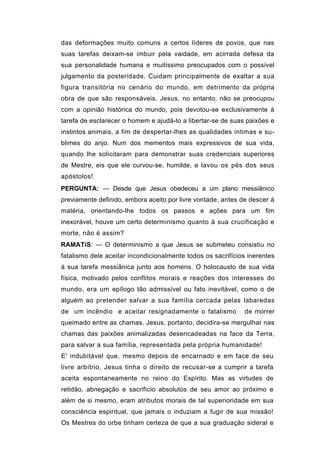 das deformações muito comuns a certos líderes de povos, que nas
suas tarefas deixam-se imbuir pela vaidade, em acirrada defesa da
sua personalidade humana e muitíssimo preocupados com o possível
julgamento da posteridade. Cuidam principalmente de exaltar a sua
figura transitória no cenário do mundo, em detrimento da própria
obra de que são responsáveis. Jesus, no entanto, não se preocupou
com a opinião histórica do mundo, pois devotou-se exclusivamente à
tarefa de esclarecer o homem e ajudá-lo a libertar-se de suas paixões e
instintos animais, a fim de despertar-lhes as qualidades íntimas e su-
blimes do anjo. Num dos mementos mais expressivos de sua vida,
quando lhe solicitaram para demonstrar suas credenciais superiores
de Mestre, eis que ele curvou-se, humilde, e lavou os pés dos seus
apóstolos!
PERGUNTA: — Desde que Jesus obedeceu a um plano messiânico
previamente definido, embora aceito por livre vontade, antes de descer à
matéria, orientando-lhe todos os passos e ações para um fim
inexorável, houve um certo determinismo quanto à sua crucificação e
morte, não é assim?
RAMATíS: — O determinismo a que Jesus se submeteu consistiu no
fatalismo dele aceitar incondicionalmente todos os sacrifícios inerentes
à sua tarefa messiânica junto aos homens. O holocausto de sua vida
física, motivado pelos conflitos morais e reações dos interesses do
mundo, era um epílogo tão admissível ou fato inevitável, como o de
alguém ao pretender salvar a sua família cercada pelas labaredas
de um incêndio e aceitar resignadamente o fatalismo          de morrer
queimado entre as chamas. Jesus, portanto, decidira-se mergulhar nas
chamas das paixões animalizadas desencadeadas na face da Terra,
para salvar a sua família, representada pela própria humanidade!
E' indubitável que, mesmo depois de encarnado e em face de seu
livre arbítrio, Jesus tinha o direito de recusar-se a cumprir a tarefa
aceita espontaneamente no reino do Espírito. Mas as virtudes de
retidão, abnegação e sacrifício absolutos de seu amor ao próximo e
além de si mesmo, eram atributos morais de tal superioridade em sua
consciência espiritual, que jamais o induziam a fugir de sua missão!
Os Mestres do orbe tinham certeza de que a sua graduação sideral e
 