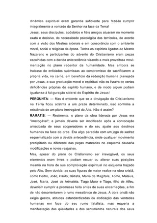 dinâmica espiritual eram garantia suficiente para fazê-lo cumprir
integralmente a vontade do Senhor na face da Terra!
Jesus, seus discípulos, apóstolos e fiéis amigos atuaram no momento
exato e decisivo, da necessidade psicológica dos terrícolas, de acordo
com a visão dos Mestres siderais e em consonância com o ambiente
moral, social e religioso da época. Todos os espíritos ligados ao Mestre
Nazareno e participantes do advento do Cristianismo eram peças
escolhidas com a devida antecedência visando a mais proveitosa movi-
mentação no plano redentor da humanidade. Mas embora se
tratasse de entidades submissas ao compromisso de sacrificarem a
própria vida, na carne, em benefício da redenção humana planejada
por Jesus, a sua graduação moral e espiritual não os livrava de certas
deficiências próprias do espírito humano, e de modo algum podiam
igualar-se à ful-guração sideral do Espírito de Jesus!
PERGUNTA: — Mas é evidente que se a divulgação do Cristianismo
na Terra ficou adstrita a um prazo determinado, isso confirma a
existência de um plano irrevogável do Alto. Não é assim?
RAMATÍS: — Realmente, o plano da obra liderada por Jesus era
''irrevogável"; e jamais deveria ser modificado após a convocação
antecipada de seus cooperadores e do seu ajuste aos destinos
humanos na face do orbe. Era algo parecido com um jogo de xadrez
esquematizado com a devida antecedência, onde qualquer movimento
precipitado ou diferente das peças marcadas no esquema causaria
modificações e novos reajustes.
Mas, apesar do plano do Cristianismo ser irrevogável, os seus
elementos eram livres e podiam recuar ou alterar suas posições
mesmo na hora de sua comprovação espiritual no esquema traçado
pelo Alto. Sem duvida, as suas figuras de maior realce na obra cristã,
como Pedro, João, Paulo, Batista, Maria de Magdala, Tome, Mateus,
José, Maria, José de Arimatéia, Tiago Maior e Tiago, filho de Alfeu,
deveriam cumprir a promessa feita antes de suas encarnações, a fim
de não desorientarem o rumo messiânico de Jesus. A obra cristã não
exigia gestos, atitudes estandardizadas ou abdicação das vontades
humanas    em    face   do   seu   rumo   fatalista,   mas   requeria   a
manifestação das qualidades e dos sentimentos naturais dos seus
 