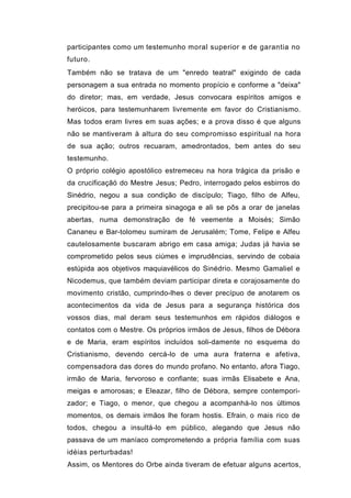 participantes como um testemunho moral superior e de garantia no
futuro.
Também não se tratava de um "enredo teatral" exigindo de cada
personagem a sua entrada no momento propício e conforme a "deixa"
do diretor; mas, em verdade, Jesus convocara espíritos amigos e
heróicos, para testemunharem livremente em favor do Cristianismo.
Mas todos eram livres em suas ações; e a prova disso é que alguns
não se mantiveram à altura do seu compromisso espiritual na hora
de sua ação; outros recuaram, amedrontados, bem antes do seu
testemunho.
O próprio colégio apostólico estremeceu na hora trágica da prisão e
da crucificaçãó do Mestre Jesus; Pedro, interrogado pelos esbirros do
Sinédrio, negou a sua condição de discípulo; Tiago, filho de Alfeu,
precipitou-se para a primeira sinagoga e ali se pôs a orar de janelas
abertas, numa demonstração de fé veemente a Moisés; Simão
Cananeu e Bar-tolomeu sumiram de Jerusalém; Tome, Felipe e Alfeu
cautelosamente buscaram abrigo em casa amiga; Judas já havia se
comprometido pelos seus ciúmes e imprudências, servindo de cobaia
estúpida aos objetivos maquiavélicos do Sinédrio. Mesmo Gamaliel e
Nicodemus, que também deviam participar direta e corajosamente do
movimento cristão, cumprindo-lhes o dever precípuo de anotarem os
acontecimentos da vida de Jesus para a segurança histórica dos
vossos dias, mal deram seus testemunhos em rápidos diálogos e
contatos com o Mestre. Os próprios irmãos de Jesus, filhos de Débora
e de Maria, eram espíritos incluídos soli-damente no esquema do
Cristianismo, devendo cercá-lo de uma aura fraterna e afetiva,
compensadora das dores do mundo profano. No entanto, afora Tiago,
irmão de Maria, fervoroso e confiante; suas irmãs Elisabete e Ana,
meigas e amorosas; e Eleazar, filho de Débora, sempre contempori-
zador; e Tiago, o menor, que chegou a acompanhá-lo nos últimos
momentos, os demais irmãos lhe foram hostis. Efrain, o mais rico de
todos, chegou a insultá-lo em público, alegando que Jesus não
passava de um maníaco comprometendo a própria família com suas
idéias perturbadas!
Assim, os Mentores do Orbe ainda tiveram de efetuar alguns acertos,
 