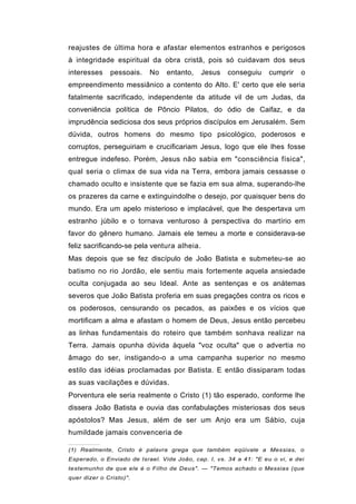 reajustes de última hora e afastar elementos estranhos e perigosos
à integridade espiritual da obra cristã, pois só cuidavam dos seus
interesses    pessoais.    No    entanto,    Jesus    conseguiu     cumprir    o
empreendimento messiânico a contento do Alto. E' certo que ele seria
fatalmente sacrificado, independente da atitude vil de um Judas, da
conveniência política de Pôncio Pilatos, do ódio de Caifaz, e da
imprudência sediciosa dos seus próprios discípulos em Jerusalém. Sem
dúvida, outros homens do mesmo tipo psicológico, poderosos e
corruptos, perseguiriam e crucificariam Jesus, logo que ele lhes fosse
entregue indefeso. Porém, Jesus não sabia em "consciência física",
qual seria o climax de sua vida na Terra, embora jamais cessasse o
chamado oculto e insistente que se fazia em sua alma, superando-lhe
os prazeres da carne e extinguindolhe o desejo, por quaisquer bens do
mundo. Era um apelo misterioso e implacável, que lhe despertava um
estranho júbilo e o tornava venturoso à perspectiva do martírio em
favor do gênero humano. Jamais ele temeu a morte e considerava-se
feliz sacrificando-se pela ventura alheia.
Mas depois que se fez discípulo de João Batista e submeteu-se ao
batismo no rio Jordão, ele sentiu mais fortemente aquela ansiedade
oculta conjugada ao seu Ideal. Ante as sentenças e os anátemas
severos que João Batista proferia em suas pregações contra os ricos e
os poderosos, censurando os pecados, as paixões e os vícios que
mortificam a alma e afastam o homem de Deus, Jesus então percebeu
as linhas fundamentais do roteiro que também sonhava realizar na
Terra. Jamais opunha dúvida àquela "voz oculta" que o advertia no
âmago do ser, instigando-o a uma campanha superior no mesmo
estilo das idéias proclamadas por Batista. E então dissiparam todas
as suas vacilações e dúvidas.
Porventura ele seria realmente o Cristo (1) tão esperado, conforme lhe
dissera João Batista e ouvia das confabulações misteriosas dos seus
apóstolos? Mas Jesus, além de ser um Anjo era um Sábio, cuja
humildade jamais convenceria de

(1) Realmente, Cristo é palavra grega que também eqüivale a Messias, o
Esperado, o Enviado de Israel. Vide João, cap. I, vs. 34 a 41: "E eu o vi, e dei
testemunho de que ele é o Filho de Deus". — "Temos achado o Messias (que
quer dizer o Cristo)".
 