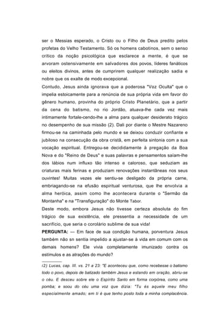 ser o Messias esperado, o Cristo ou o Filho de Deus predito pelos
profetas do Velho Testamento. Só os homens cabotinos, sem o senso
crítico da noção psicológica que esclarece a mente, é que se
arvoram ostensivamente em salvadores dos povos, líderes fanáticos
ou eleitos divinos, antes de cumprirem qualquer realização sadia e
nobre que os exalte de modo excepcional.
Contudo, Jesus ainda ignorava que a poderosa "Voz Oculta" que o
impelia estoicamente para a renúncia de sua própria vida em favor do
gênero humano, provinha do próprio Cristo Planetário, que a partir
da cena do batismo, no rio Jordão, atuava-lhe cada vez mais
intimamente fortale-cendo-lhe a alma para qualquer desiderato trágico
no desempenho de sua missão (2). Dali por diante o Mestre Nazareno
firmou-se na caminhada pelo mundo e se deixou conduzir confiante e
jubiloso na consecução da obra cristã, em perfeita sintonia com a sua
vocação espiritual. Entregou-se decididamente à pregação da Boa
Nova e do "Reino de Deus" e suas palavras e pensamentos saíam-lhe
dos lábios num influxo tão intenso e caloroso, que seduziam as
criaturas mais ferinas e produziam renovações instantâneas nos seus
ouvintes! Muitas vezes ele sentiu-se desligado da própria carne,
embriagando-se na efusão espiritual venturosa, que lhe envolvia a
alma heróica, assim como lhe acontecera durante o "Sermão da
Montanha" e na "Transfiguração" do Monte Tabor.
Deste modo, embora Jesus não tivesse certeza absoluta do fim
trágico de sua existência, ele pressentia a necessidade de um
sacrifício, que seria o corolário sublime de sua vida!
PERGUNTA: — Em face de sua condição humana, porventura Jesus
também não sn sentia impelido a ajustar-se à vida em comum com os
demais homens? Ele vivia completamente imunizado contra os
estímulos e as atrações do mundo?

i2 ) Lucas, cap. III. vs. 21 a 23: "E aconteceu que, como recebesse o batismo
todo o povo, depois de batizado também Jesus e estando em oração, abriu-se
o céu. E desceu sobre ele o Espírito Santo em forma corpórea, como uma
pomba; e soou do céu uma voz que dizia: "Tu és aquele meu filho
especialmente amado; em ti é que tenho posto toda a minha complacência.
 