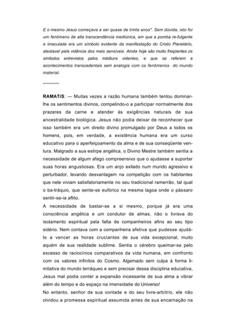 E o mesmo Jesus começava a ser quase de trinta anos". Sem dúvida, isto foi
um fenômeno de alta transcendência mediúnica, em que a pomba re-fulgente
e imaculada era um símbolo evidente da manifestação do Cristo Planetário,
atestavel pela vidência dos mais sensíveis. Ainda hoje são muito freqüentes os
símbolos    entrevistos   pelos   médiuns   videntes,   e   que   se   referem   a
acontecimentos transcedentais sem analogia com os fenômenos do mundo
material.

──────


RAMATíS: — Muitas vezes a razão humana também tentou dominar-
lhe os sentimentos divinos, compelindo-o a participar normalmente dos
prazeres da carne e atender às exigências naturais de sua
ancestralidade biológica. Jesus não podia deixar de reconhecer que
isso também era um direito divino promulgado por Deus a todos os
homens, pois, em verdade, a existência humana era um curso
educativo para o aperfeiçoamento da alma e de sua conseqüente ven-
tura. Malgrado a sua estirpe angélica, o Divino Mestre também sentia a
necessidade de algum afago compreensivo que o ajudasse a suportar
suas horas angustiosas. Era um anjo exilado num mundo agressivo e
perturbador, levando desvantagem na competição com os habitantes
que nele viviam satisfatoriamente no seu tradicional ramerrão, tal qual
o ba-tráquio, que sente-se eufórico na mesma lagoa onde o pássaro
sentir-se-ia aflito.
A necessidade de bastar-se a si mesmo, porque já era uma
consciência angélica e um condutor de almas, não o livrava do
isolamento espiritual pela falta de companheiros afins ao seu tipo
sidério. Nem contava com a companheira afetiva que pudesse ajudá-
lo a vencer as horas cruciantes de sua vida excepcional, muito
aquém de sua realidade sublime. Sentia o cérebro queimar-se pelo
excesso de raciocínios comparativos da vida humana, em confronto
com os valores infinitos do Cosmo. Algemado sem culpa à forma li-
mitativa do mundo terráqueo e sem precisar dessa disciplina educativa,
Jesus mal podia conter a expansão incessante de sua alma a vibrar
além do tempo e do espaço na imensidatie do Universo!
No entanto, senhor de sua vontade e do seu livre-arbítrio, ele não
olvidou a promessa espiritual assumida antes de sua encarnação na
 