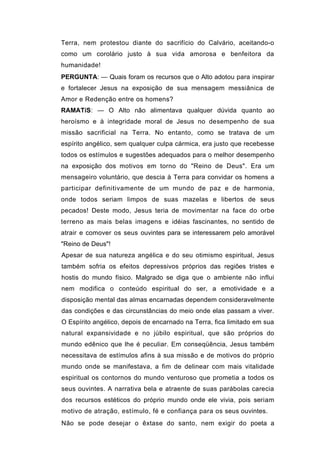 Terra, nem protestou diante do sacrifício do Calvário, aceitando-o
como um corolário justo à sua vida amorosa e benfeitora da
humanidade!
PERGUNTA: — Quais foram os recursos que o Alto adotou para inspirar
e fortalecer Jesus na exposição de sua mensagem messiânica de
Amor e Redenção entre os homens?
RAMATíS: — O Alto não alimentava qualquer dúvida quanto ao
heroísmo e à integridade moral de Jesus no desempenho de sua
missão sacrificial na Terra. No entanto, como se tratava de um
espírito angélico, sem qualquer culpa cármica, era justo que recebesse
todos os estímulos e sugestões adequados para o melhor desempenho
na exposição dos motivos em torno do "Reino de Deus". Era um
mensageiro voluntário, que descia à Terra para convidar os homens a
participar definitivamente de um mundo de paz e de harmonia,
onde todos seriam limpos de suas mazelas e libertos de seus
pecados! Deste modo, Jesus teria de movimentar na face do orbe
terreno as mais belas imagens e idéias fascinantes, no sentido de
atrair e comover os seus ouvintes para se interessarem pelo amorável
"Reino de Deus"!
Apesar de sua natureza angélica e do seu otimismo espiritual, Jesus
também sofria os efeitos depressivos próprios das regiões tristes e
hostis do mundo físico. Malgrado se diga que o ambiente não influi
nem modifica o conteúdo espiritual do ser, a emotividade e a
disposição mental das almas encarnadas dependem consideravelmente
das condições e das circunstâncias do meio onde elas passam a viver.
O Espírito angélico, depois de encarnado na Terra, fica limitado em sua
natural expansividade e no júbilo espiritual, que são próprios do
mundo edênico que lhe é peculiar. Em conseqüência, Jesus também
necessitava de estímulos afins à sua missão e de motivos do próprio
mundo onde se manifestava, a fim de delinear com mais vitalidade
espiritual os contornos do mundo venturoso que prometia a todos os
seus ouvintes. A narrativa bela e atraente de suas parábolas carecia
dos recursos estéticos do próprio mundo onde ele vivia, pois seriam
motivo de atração, estímulo, fé e confiança para os seus ouvintes.
Não se pode desejar o êxtase do santo, nem exigir do poeta a
 