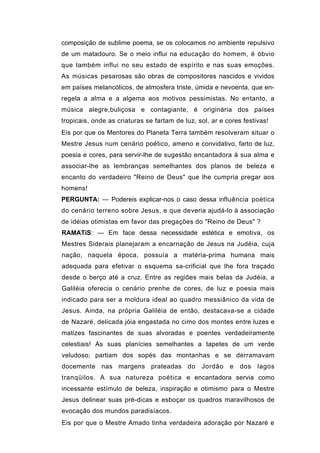 composição de sublime poema, se os colocamos no ambiente repulsivo
de um matadouro. Se o meio influi na educação do homem, é óbvio
que também influi no seu estado de espírito e nas suas emoções.
As músicas pesarosas são obras de compositores nascidos e vividos
em países melancólicos, de atmosfera triste, úmida e nevoenta, que en-
regela a alma e a algema aos motivos pessimistas. No entanto, a
música alegre,buliçosa e contagiante, é originária dos países
tropicais, onde as criaturas se fartam de luz, sol, ar e cores festivas!
Eis por que os Mentores do Planeta Terra também resolveram situar o
Mestre Jesus num cenário poético, ameno e convidativo, farto de luz,
poesia e cores, para servir-lhe de sugestão encantadora à sua alma e
associar-lhe as lembranças semelhantes dos planos de beleza e
encanto do verdadeiro "Reino de Deus" que lhe cumpria pregar aos
homens!
PERGUNTA: — Podereis explicar-nos o caso dessa influência poética
do cenário terreno sobre Jesus, e que deveria ajudá-lo à associação
de idéias otimistas em favor das pregações do "Reino de Deus" ?
RAMATíS: — Em face dessa necessidade estética e emotiva, os
Mestres Siderais planejaram a encarnação de Jesus na Judéia, cuja
nação, naquela época, possuía a matéria-prima humana mais
adequada para efetivar o esquema sa-crificial que lhe fora traçado
desde o berço até a cruz. Entre as regiões mais belas da Judéia, a
Galiléia oferecia o cenário prenhe de cores, de luz e poesia mais
indicado para ser a moldura ideal ao quadro messiânico da vida de
Jesus. Ainda, na própria Galiléia de então, destacava-se a cidade
de Nazaré, delicada jóia engastada no cimo dos montes entre luzes e
matizes fascinantes de suas alvoradas e poentes verdadeiramente
celestiais! As suas planícies semelhantes a tapetes de um verde
veludoso; partiam dos sopés das montanhas e se derramavam
docemente nas margens prateadas do              Jordão    e   dos   lagos
tranqüilos. A sua natureza poética e encantadora servia como
incessante estímulo de beleza, inspiração e otimismo para o Mestre
Jesus delinear suas pré-dicas e esboçar os quadros maravilhosos de
evocação dos mundos paradisíacos.
Eis por que o Mestre Amado tinha verdadeira adoração por Nazaré e
 