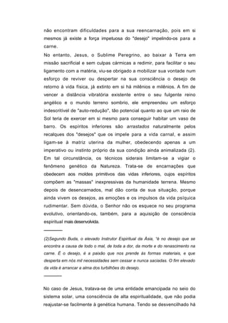 não encontram dificuldades para a sua reencarnação, pois em si
mesmos já existe a força impetuosa do "desejo" impelindo-os para a
carne.
No entanto, Jesus, o Sublime Peregrino, ao baixar à Terra em
missão sacrificial e sem culpas cármicas a redimir, para facilitar o seu
ligamento com a matéria, viu-se obrigado a mobilizar sua vontade num
esforço de reviver ou despertar na sua consciência o desejo de
retorno à vida física, já extinto em si há milênios e milênios. A fim de
vencer a distância vibratória existente entre o seu fulgente reino
angélico e o mundo terreno sombrio, ele empreendeu um esforço
indescritível de "auto-redução", tão potencial quanto ao que um raio de
Sol teria de exercer em si mesmo para conseguir habitar um vaso de
barro. Os espíritos inferiores são arrastados naturalmente pelos
recalques dos "desejos" que os impele para a vida carnal, e assim
ligam-se à matriz uterina da mulher, obedecendo apenas a um
imperativo ou instinto próprio da sua condição ainda animalizada (2).
Em tal circunstância, os técnicos siderais limitam-se a vigiar o
fenômeno genético da Natureza. Trata-se de encarnações que
obedecem aos moldes primitivos das vidas inferiores, cujos espíritos
compõem as "massas" inexpressivas da humanidade terrena. Mesmo
depois de desencarnados, mal dão conta de sua situação, porque
ainda vivem os desejos, as emoções e os impulsos da vida psíquica
rudimentar. Sem dúvida, o Senhor não os esquece no seu programa
evolutivo, orientando-os, também, para a aquisição de consciência
espiritual mais desenvolvida.
──────
(2)Segundo Buda, o elevado Instrutor Espiritual da Ásia, “é no desejo que se
encontra a causa de todo o mal, de toda a dor, da morte e do renascimento na
carne. É o desejo, é a paixão que nos prende às formas materiais, e que
desperta em nós mil necessidades sem cessar e nunca saciadas. O fim elevado
da vida é arrancar a alma dos turbilhões do desejo.
──────


No caso de Jesus, tratava-se de uma entidade emancipada no seio do
sistema solar, uma consciência de alta espiritualidade, que não podia
reajustar-se facilmente à genética humana. Tendo se desvencilhado há
 