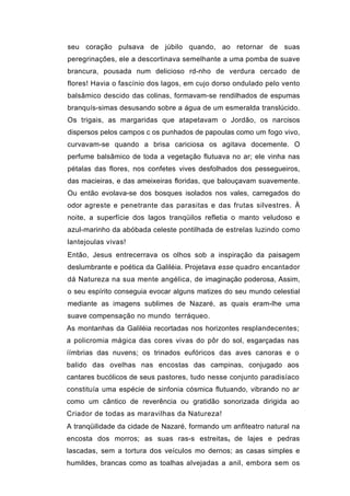seu coração pulsava de júbilo quando, ao retornar de suas
peregrinações, ele a descortinava semelhante a uma pomba de suave
brancura, pousada num delicioso rd-nho de verdura cercado de
flores! Havia o fascínio dos lagos, em cujo dorso ondulado pelo vento
balsâmico descido das colinas, formavam-se rendilhados de espumas
branquís-simas desusando sobre a água de um esmeralda translúcido.
Os trigais, as margaridas que atapetavam o Jordão, os narcisos
dispersos pelos campos c os punhados de papoulas como um fogo vivo,
curvavam-se quando a brisa cariciosa os agitava docemente. O
perfume balsâmico de toda a vegetação flutuava no ar; ele vinha nas
pétalas das flores, nos confetes vives desfolhados dos pessegueiros,
das macieiras, e das ameixeiras floridas, que balouçavam suavemente.
Ou então evolava-se dos bosques isolados nos vales, carregados do
odor agreste e penetrante das parasitas e das frutas silvestres. À
noite, a superfície dos lagos tranqüilos refletia o manto veludoso e
azul-marinho da abóbada celeste pontilhada de estrelas luzindo como
lantejoulas vivas!
Então, Jesus entrecerrava os olhos sob a inspiração da paisagem
deslumbrante e poética da Galiléia. Projetava esse quadro encantador
dá Natureza na sua mente angélica, de imaginação poderosa, Assim,
o seu espírito conseguia evocar alguns matizes do seu mundo celestial
mediante as imagens sublimes de Nazaré, as quais eram-lhe uma
suave compensação no mundo terráqueo.
As montanhas da Galiléia recortadas nos horizontes resplandecentes;
a policromia mágica das cores vivas do pôr do sol, esgarçadas nas
íímbrias das nuvens; os trinados eufóricos das aves canoras e o
balido das ovelhas nas encostas das campinas, conjugado aos
cantares bucólicos de seus pastores, tudo nesse conjunto paradisíaco
constituía uma espécie de sinfonia cósmica flutuando, vibrando no ar
como um cântico de reverência ou gratidão sonorizada dirigida ao
Criador de todas as maravilhas da Natureza!
A tranqüilidade da cidade de Nazaré, formando um anfiteatro natural na
encosta dos morros; as suas ras-s estreitas s de lajes e pedras
lascadas, sem a tortura dos veículos mo dernos; as casas simples e
humildes, brancas como as toalhas alvejadas a anil, embora sem os
 