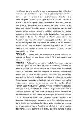 rendilhados da arte helênica e sem a suntuosidade das edificações
romanas, eram simpáticas, hospedeiras e graciosas; exalavam um ar
amigo no seio dos jardins floridos e eram suave calmante para a
visão fatigada. Jamais Jesus quis trocar o casario simples e
acolhedor de Nazaré pela ruidosa metrópole de Jerusalém, onde os
nervos se esfrangaihavam sob a ofensiva de gritos, brados, rixas,
ameaças e pregões de todos os tipos e raças. Nas suas ruas, praças e
terrenos baldios, aglomeravam-se as multidões inquietas e turbulentas,
exigindo, a todo momento, a intervenção das patrulhas romanas ou a
dos esbirros do Sinédrio. Quando o Mestre Jesus esteve em
Jerusalém, aos vinte e três anos de.idade, após a morte de José, ele
buscou empregar-se nas carpintarias da cidade, a fim de cooperar
junto à família. Mas, ao retornar à Galiléia, isso foi-lhe um refrigério
balsâmico para os nervos e para a alma fatigada do bulício rixento
das cidades populosas.
PERGUNTA: — Jesus, antes de encarnar-se procurou conhecer os
lugares, na Terra, em que depois teria de Tiver por força de sua
missão redentora?
RAMATíS: — Antes de habitar a carne, na Palestina, Jesus percorreu
todos os lugares de sua futura atividade messiânica, gravando na
alma o cenário que, então, serviria de moldura à sua obra cristã.
Visitou o Tiberíades, era cuja margem se demorou, consagrando
aquele lago de tanta tradição como o centro de suas pregações;
assinalou, no Jordão, o local onde mais tarde deveria encontrar João
Batista, para a memorável e significativa cena do batismo; seu espírito
resplandecente pousou suavemente no cimo dos montes Gilboé,
Hermon, Safed, Moab, Elbat e Carmelo, revendo companheiros de outras
romagens e que, travestidos de essênios, ali já viviam compondo a
"abóbada espiritual, que, mais tarde, ser-lhe-ia de afetiva inspiração no
desenvolvimento de suas idéias de libertação do homem terreno!
Depois dirigiu-ae ao Tabor, onde, comovido, assinalou o palco de um
dos seus momentos mais impressionantes a viver mais tarde, quando
do fenômeno da Transfiguração. Numa visão espiritual panorâmica
sobre a paisagem amiga da Palestina, ele admirou o dorso aveludado
das montanhas da Samaria e do Pereu, os golfos nutridos de água
 