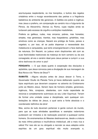 azul-turquesa resplendente, os rios tranqüilos, o bulício dos regatos
cristalinos entre o musgo esverdescente das pedras e a fragrância
balsâmica do ambiente tão generoso. A Galiléia era pobre e ingênua;
mas Jesus a preferiu, em comparação ao cenário rico e fulgurante da
Pérsia, da Alexandria, Atenas ou Roma, cujas nações ainda se
turbavam pelo excesso de orgulho e ambições insatisfeitas.

Preferia os galileus, rudes, mas sinceros; pobres, mas honestos;
simples, mas generosos; rixentos, mas hospedeiros; gritalhões, mas
emotivos como as crianças. Nazaré era pródiga de frutos, peixes e
vegetais; e, por isso, ali se podia dispensar a necessidade dos
matadouros e xarqueadas, que tanto ensangüentavam a face dadivosa
da natureza. Em Nazaré, os judeus eram displicentes até com as
suas festividades tradicionais da matança do bom carneiro ou da ave
consagrada; ali era o cenário ideal para Jesus pensar e cumprir a sua
obra dadivosa de amor e paz!

PERGUNTA: — E que dizeis quanto à cooperação dos discípulos e
apóstolos, que Jesus convocou para a divulgação de sua mensagem da
Boa Nova e do ''Reino de Deus"?

RAMATÍS: —Alguns séculos antes de Jesus descer à Terra, o
Governador Oculto do Planeta Terra já havia deliberado quanto aos
tipos espirituais que deveriam cooperar no advento do Cristianismo
junto ao Mestre Jesus. Seriam tipos de homens simples, generosos,
ingênuos, fiéis, corajosos, obedientes, com muita capacidade de
renúncia e completamente submissos ao seu Líder Espiritual. Teriam
de formar uma unidade coesa e disciplinada, sem quaisquer con-
testações às idéias de Jesus, o qual seria a fonte absoluta e o
coordenador definitivo da obra!

Mas, acima de tudo deveriam pertencer à gente comum do mundo,
para que as suas atividades apostólicas e exemplos redentores
pudessem ser imitados e de realização possível a quaisquer outros
homens. Os ensinamentos do Messias destinavam-se, desde a criatura
da mais ínfima pobreza e insuficiência intelectual, até a mais rica e
sábia! Por isso ele se viu obrigado a recrutar os seus adeptos entre
espíritos   de   um   grau   espiritual   não   muito   avançado   e,
 