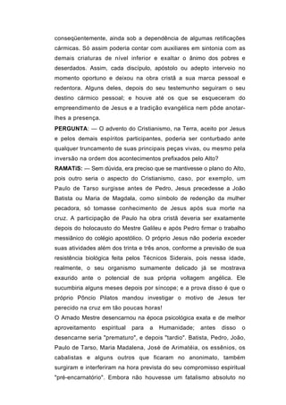 conseqüentemente, ainda sob a dependência de algumas retificações
cármicas. Só assim poderia contar com auxiliares em sintonia com as
demais criaturas de nível inferior e exaltar o ânimo dos pobres e
deserdados. Assim, cada discípulo, apóstolo ou adepto interveio no
momento oportuno e deixou na obra cristã a sua marca pessoal e
redentora. Alguns deles, depois do seu testemunho seguiram o seu
destino cármico pessoal; e houve até os que se esqueceram do
empreendimento de Jesus e a tradição evangélica nem pôde anotar-
lhes a presença.
PERGUNTA: — O advento do Cristianismo, na Terra, aceito por Jesus
e pelos demais espíritos participantes, poderia ser conturbado ante
qualquer truncamento de suas principais peças vivas, ou mesmo pela
inversão na ordem dos acontecimentos prefixados pelo Alto?
RAMATíS: — Sem dúvida, era preciso que se mantivesse o plano do Alto,
pois outro seria o aspecto do Cristianismo, caso, por exemplo, um
Paulo de Tarso surgisse antes de Pedro, Jesus precedesse a João
Batista ou Maria de Magdala, como símbolo de redenção da mulher
pecadora, só tomasse conhecimento de Jesus após sua morte na
cruz. A participação de Paulo ha obra cristã deveria ser exatamente
depois do holocausto do Mestre Galileu e após Pedro firmar o trabalho
messiânico do colégio apostólico. O próprio Jesus não poderia exceder
suas atividades além dos trinta e três anos, conforme a previsão de sua
resistência biológica feita pelos Técnicos Siderais, pois nessa idade,
realmente, o seu organismo sumamente delicado já se mostrava
exaurido ante o potencial de sua própria voltagem angélica. Ele
sucumbiria alguns meses depois por síncope; e a prova disso é que o
próprio Pôncio Pilatos mandou investigar o motivo de Jesus ter
perecido na cruz em tão poucas horas!
O Amado Mestre desencarnou na época psicológica exata e de melhor
aproveitamento     espiritual   para   a   Humanidade;   antes   disso   o
desencarne seria "prematuro", e depois "tardio". Batista, Pedro, João,
Paulo de Tarso, Maria Madalena, José de Arimatéia, os essênios, os
cabalistas e alguns outros que ficaram no anonimato, também
surgiram e interferiram na hora prevista do seu compromisso espiritual
"pré-encarnatório". Embora não houvesse um fatalismo absoluto no
 